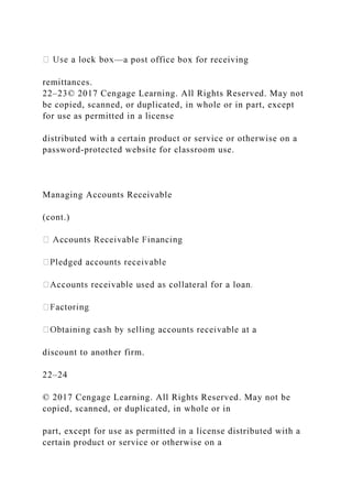 —a post office box for receiving
remittances.
22–23© 2017 Cengage Learning. All Rights Reserved. May not
be copied, scanned, or duplicated, in whole or in part, except
for use as permitted in a license
distributed with a certain product or service or otherwise on a
password-protected website for classroom use.
Managing Accounts Receivable
(cont.)
discount to another firm.
22–24
© 2017 Cengage Learning. All Rights Reserved. May not be
copied, scanned, or duplicated, in whole or in
part, except for use as permitted in a license distributed with a
certain product or service or otherwise on a
 