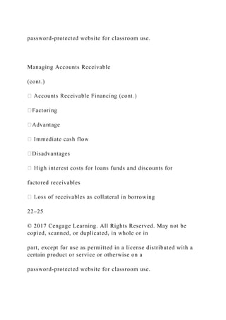 password-protected website for classroom use.
Managing Accounts Receivable
(cont.)
factored receivables
eral in borrowing
22–25
© 2017 Cengage Learning. All Rights Reserved. May not be
copied, scanned, or duplicated, in whole or in
part, except for use as permitted in a license distributed with a
certain product or service or otherwise on a
password-protected website for classroom use.
 