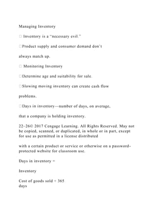 Managing Inventory
always match up.
te cash flow
problems.
—number of days, on average,
that a company is holding inventory.
22–26© 2017 Cengage Learning. All Rights Reserved. May not
be copied, scanned, or duplicated, in whole or in part, except
for use as permitted in a license distributed
with a certain product or service or otherwise on a password-
protected website for classroom use.
Days in inventory =
Inventory
Cost of goods sold ÷ 365
days
 