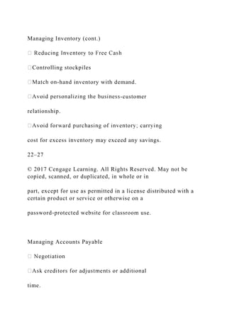 Managing Inventory (cont.)
Controlling stockpiles
-hand inventory with demand.
-customer
relationship.
cost for excess inventory may exceed any savings.
22–27
© 2017 Cengage Learning. All Rights Reserved. May not be
copied, scanned, or duplicated, in whole or in
part, except for use as permitted in a license distributed with a
certain product or service or otherwise on a
password-protected website for classroom use.
Managing Accounts Payable
time.
 