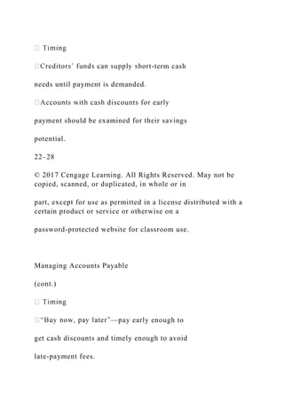 -term cash
needs until payment is demanded.
payment should be examined for their savings
potential.
22–28
© 2017 Cengage Learning. All Rights Reserved. May not be
copied, scanned, or duplicated, in whole or in
part, except for use as permitted in a license distributed with a
certain product or service or otherwise on a
password-protected website for classroom use.
Managing Accounts Payable
(cont.)
—pay early enough to
get cash discounts and timely enough to avoid
late-payment fees.
 