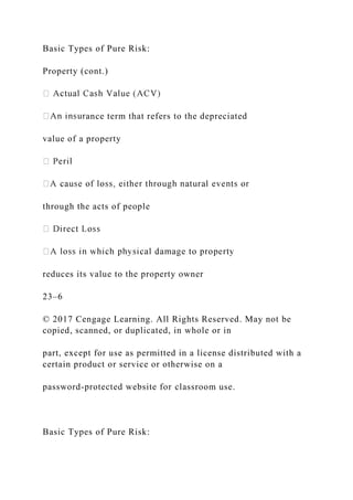 Basic Types of Pure Risk:
Property (cont.)
ance term that refers to the depreciated
value of a property
through the acts of people
reduces its value to the property owner
23–6
© 2017 Cengage Learning. All Rights Reserved. May not be
copied, scanned, or duplicated, in whole or in
part, except for use as permitted in a license distributed with a
certain product or service or otherwise on a
password-protected website for classroom use.
Basic Types of Pure Risk:
 
