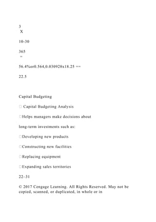 3
X
10-30
365
=
56.4%or0.564,0.030928x18.25 ==
22.5
Capital Budgeting
lps managers make decisions about
long-term investments such as:
22–31
© 2017 Cengage Learning. All Rights Reserved. May not be
copied, scanned, or duplicated, in whole or in
 