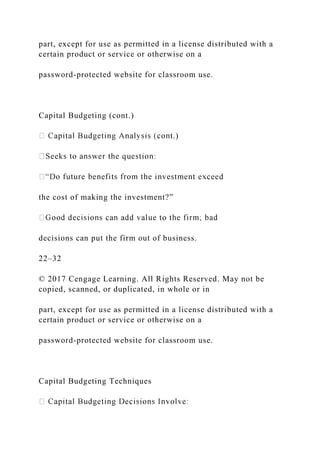 part, except for use as permitted in a license distributed with a
certain product or service or otherwise on a
password-protected website for classroom use.
Capital Budgeting (cont.)
.)
the cost of making the investment?”
decisions can put the firm out of business.
22–32
© 2017 Cengage Learning. All Rights Reserved. May not be
copied, scanned, or duplicated, in whole or in
part, except for use as permitted in a license distributed with a
certain product or service or otherwise on a
password-protected website for classroom use.
Capital Budgeting Techniques
 