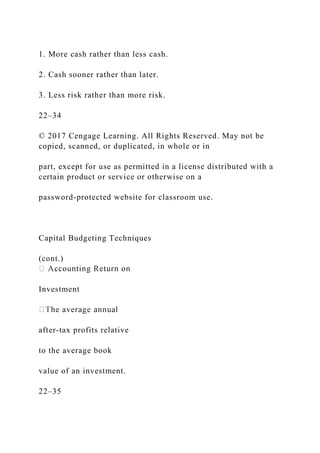 1. More cash rather than less cash.
2. Cash sooner rather than later.
3. Less risk rather than more risk.
22–34
© 2017 Cengage Learning. All Rights Reserved. May not be
copied, scanned, or duplicated, in whole or in
part, except for use as permitted in a license distributed with a
certain product or service or otherwise on a
password-protected website for classroom use.
Capital Budgeting Techniques
(cont.)
Investment
after-tax profits relative
to the average book
value of an investment.
22–35
 