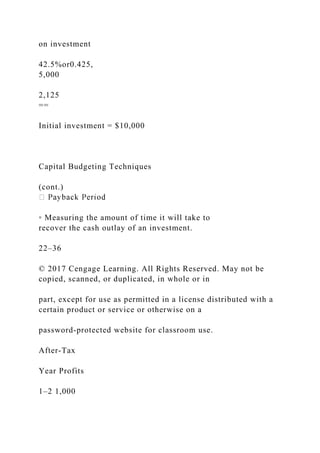 on investment
42.5%or0.425,
5,000
2,125
==
Initial investment = $10,000
Capital Budgeting Techniques
(cont.)
◦ Measuring the amount of time it will take to
recover the cash outlay of an investment.
22–36
© 2017 Cengage Learning. All Rights Reserved. May not be
copied, scanned, or duplicated, in whole or in
part, except for use as permitted in a license distributed with a
certain product or service or otherwise on a
password-protected website for classroom use.
After-Tax
Year Profits
1–2 1,000
 