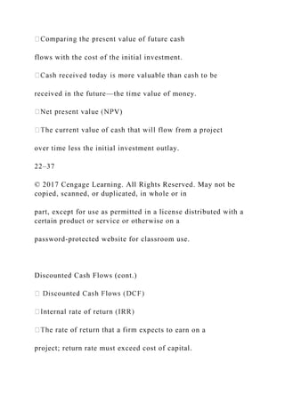 flows with the cost of the initial investment.
received in the future—the time value of money.
V)
over time less the initial investment outlay.
22–37
© 2017 Cengage Learning. All Rights Reserved. May not be
copied, scanned, or duplicated, in whole or in
part, except for use as permitted in a license distributed with a
certain product or service or otherwise on a
password-protected website for classroom use.
Discounted Cash Flows (cont.)
xpects to earn on a
project; return rate must exceed cost of capital.
 