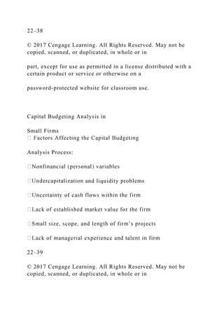 22–38
© 2017 Cengage Learning. All Rights Reserved. May not be
copied, scanned, or duplicated, in whole or in
part, except for use as permitted in a license distributed with a
certain product or service or otherwise on a
password-protected website for classroom use.
Capital Budgeting Analysis in
Small Firms
Analysis Process:
and liquidity problems
22–39
© 2017 Cengage Learning. All Rights Reserved. May not be
copied, scanned, or duplicated, in whole or in
 