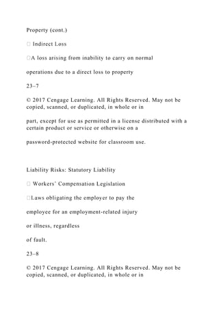 Property (cont.)
operations due to a direct loss to property
23–7
© 2017 Cengage Learning. All Rights Reserved. May not be
copied, scanned, or duplicated, in whole or in
part, except for use as permitted in a license distributed with a
certain product or service or otherwise on a
password-protected website for classroom use.
Liability Risks: Statutory Liability
on Legislation
employee for an employment-related injury
or illness, regardless
of fault.
23–8
© 2017 Cengage Learning. All Rights Reserved. May not be
copied, scanned, or duplicated, in whole or in
 