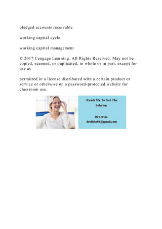 pledged accounts receivable
working capital cycle
working capital management
© 2017 Cengage Learning. All Rights Reserved. May not be
copied, scanned, or duplicated, in whole or in part, except for
use as
permitted in a license distributed with a certain product or
service or otherwise on a password-protected website for
classroom use.
 