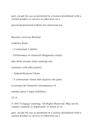 part, except for use as permitted in a license distributed with a
certain product or service or otherwise on a
password-protected website for classroom use.
Business Activity-Related
Liability Risks
igations (risks)
that firms assume when entering into
contracts with other parties
to assume the financial consequences of
another party’s legal liabilities.
23–9
© 2017 Cengage Learning. All Rights Reserved. May not be
copied, scanned, or duplicated, in whole or in
part, except for use as permitted in a license distributed with a
certain product or service or otherwise on a
 