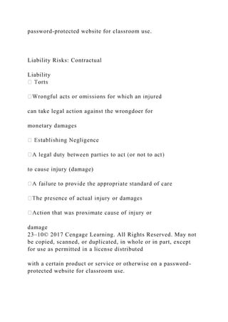 password-protected website for classroom use.
Liability Risks: Contractual
Liability
can take legal action against the wrongdoer for
monetary damages
to cause injury (damage)
damage
23–10© 2017 Cengage Learning. All Rights Reserved. May not
be copied, scanned, or duplicated, in whole or in part, except
for use as permitted in a license distributed
with a certain product or service or otherwise on a password-
protected website for classroom use.
 