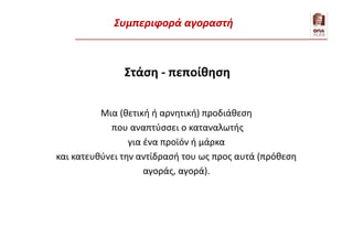 Στάση - πεποίθηση
Μια (θετική ή αρνητική) προδιάθεση
που αναπτύσσει ο καταναλωτής
για ένα προϊόν ή μάρκα
και κατευθύνει την αντίδρασή του ως προς αυτά (πρόθεση
αγοράς, αγορά).
Εξήγηση της συμπεριφοράς – 1. Καταναλωτής
Συμπεριφορά αγοραστή
 