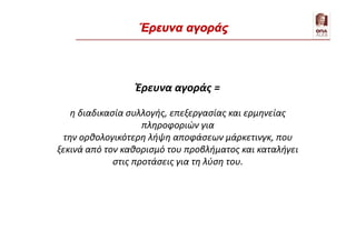 Έρευνα αγοράς =
η διαδικασία συλλογής, επεξεργασίας και ερμηνείας
πληροφοριών για
την ορθολογικότερη λήψη αποφάσεων μάρκετινγκ, που
ξεκινά από τον καθορισμό του προβλήματος και καταλήγει
στις προτάσεις για τη λύση του.
Έρευνα αγοράς
 