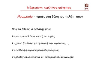 Νοοτροπία = «μπες στη θέση του πελάτη σου»
Πώς τα βλέπει ο πελάτης μου;
υποκειμενικά (προσωπική αντίληψη)
σχετικά (ανάλογα με τη στιγμή, την περίσταση, …)
με ελλιπή ή περιορισμένη πληροφόρηση
ορθολογικά, συνειδητά vs παρορμητικά, ασυνείδητα
Μάρκετινγκ: περί τίνος πρόκειται;
 