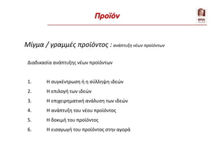 Μίγμα / γραμμές προϊόντος : ανάπτυξη νέων προϊόντων
Διαδικασία ανάπτυξης νέων προϊόντων
1. Η συγκέντρωση ή η σύλληψη ιδεών
2. Η επιλογή των ιδεών
3. Η επιχειρηματική ανάλυση των ιδεών
4. Η ανάπτυξη του νέου προϊόντος
5. Η δοκιμή του προϊόντος
6. Η εισαγωγή του προϊόντος στην αγορά
Προϊόν
 