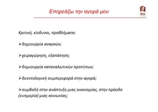 Επηρεάζω την αγορά μου
Κριτική, κίνδυνοι, προβλήματα:
δημιουργία αναγκών;
χειραγώγηση, εξαπάτηση;
δημιουργία καταναλωτικών προτύπων;
δεοντολογική συμπεριφορά στην αγορά;
συμβολή στην ανάπτυξη μιας οικονομίας, στην πρόοδο
(ευημερία) μιας κοινωνίας;
 
