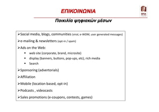 Communication
Social media, blogs, communities (viral, e-WOM, user generated messages)
e-mailing & newsletters (opt-in / spam)
Ads on the Web:
 web site (corporate, brand, microsite)
 display (banners, buttons, pop-ups, etc), rich media
 Search
Sponsoring (advertorials)
Affiliation
Mobile (location based, opt-in)
Podcasts , videocasts
Sales promotions (e-coupons, contests, games)
Ποικιλία ψηφιακών μέσων
ΕΠΙΚΟΙΝΩΝΙΑ
 