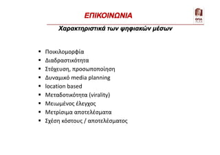  Ποικιλομορφία
 Διαδραστικότητα
 Στόχευση, προσωποποίηση
 Δυναμικό media planning
 location based
 Μεταδοτικότητα (virality)
 Μειωμένος έλεγχος
 Μετρίσιμα αποτελέσματα
 Σχέση κόστους / αποτελέσματος
Χαρακτηριστικά των ψηφιακών μέσων
ΕΠΙΚΟΙΝΩΝΙΑ
 