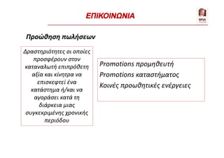 Προώθηση πωλήσεων
Promotions προμηθευτή
Promotions καταστήματος
Κοινές προωθητικές ενέργειες
Δραστηριότητες οι οποίες
προσφέρουν στον
καταναλωτή επιπρόθετη
αξία και κίνητρα να
επισκεφτεί ένα
κατάστημα ή/και να
αγοράσει κατά τη
διάρκεια μιας
συγκεκριμένης χρονικής
περιόδου
ΕΠΙΚΟΙΝΩΝΙΑ
 