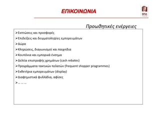 Εκπτώσεις και προσφορές
Επιδείξεις και δειγματοληψίες εμπορευμάτων
Δώρα
Κληρώσεις, διαγωνισμοί και παιχνίδια
Κουπόνια και εμπορικά ένσημα
Δελτία επιστροφής χρημάτων (cash rebates)
Προγράμματα τακτικών πελατών (frequent shopper programmes)
Εκθετήρια εμπορευμάτων (display)
Διαφημιστικά φυλλάδια, αφίσες
… … …
Προωθητικές ενέργειες
ΕΠΙΚΟΙΝΩΝΙΑ
 
