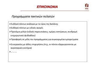 Συλλογή πόντων ανάλογα με το ύψος της δαπάνης
Συλλογή πόντων με ειδικές αγορές
Προνόμια μελών (ειδικές παρουσιάσεις, ημέρες εκπτώσεων, συνδρομή
ενημερωτικού φυλλαδίου)
Προσφορές σε μέλη του προγράμματος για συγκεκριμένα εμπορεύματα
Συνεργασίες με άλλες επιχειρήσεις (π.χ., οι πόντοι εξαργυρώνονται με
αεροπορικά εισιτήρια)
… … …
Προγράμματα τακτικών πελατών
ΕΠΙΚΟΙΝΩΝΙΑ
 