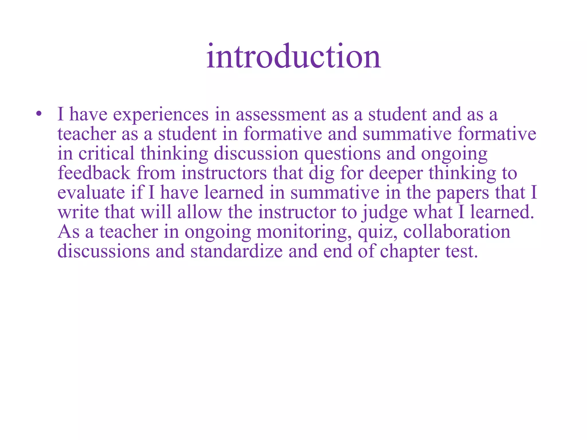 introduction
• I have experiences in assessment as a student and as a
teacher as a student in formative and summative formative
in critical thinking discussion questions and ongoing
feedback from instructors that dig for deeper thinking to
evaluate if I have learned in summative in the papers that I
write that will allow the instructor to judge what I learned.
As a teacher in ongoing monitoring, quiz, collaboration
discussions and standardize and end of chapter test.
 