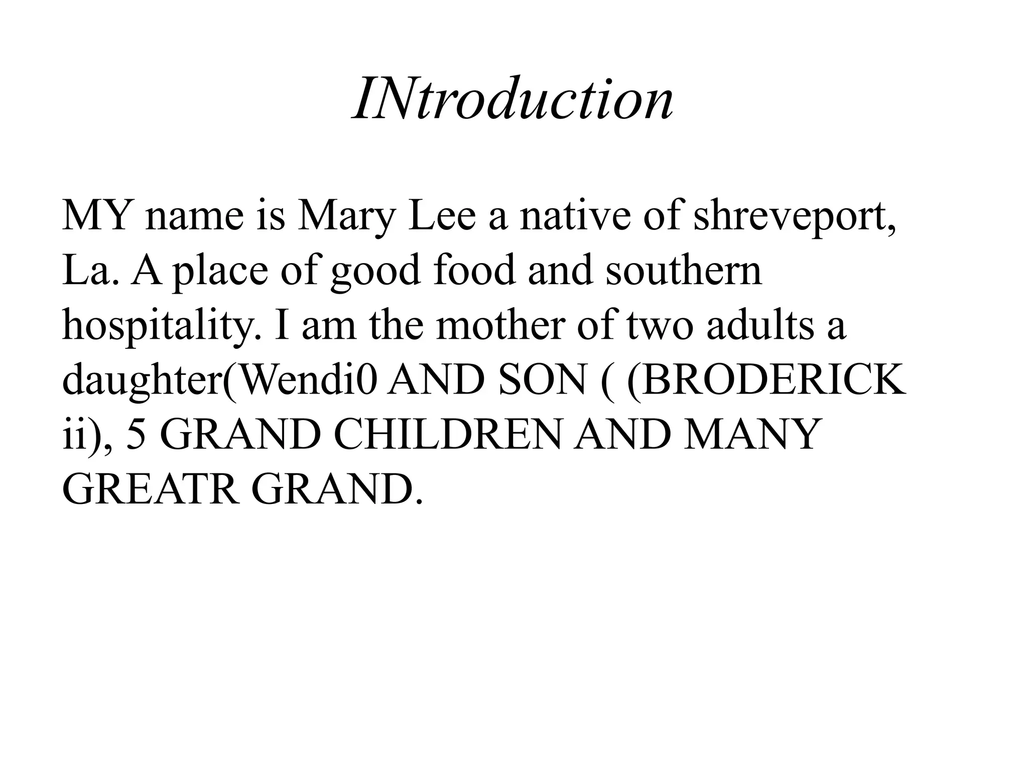 INtroduction
MY name is Mary Lee a native of shreveport,
La. A place of good food and southern
hospitality. I am the mother of two adults a
daughter(Wendi0 AND SON ( (BRODERICK
ii), 5 GRAND CHILDREN AND MANY
GREATR GRAND.
 