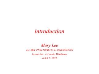 introduction
Mary Lee
Ed. 665: PERFORMANCE ASSESMENTS
Instructor: Le’conte Middleton
JULY 5, 2016
 