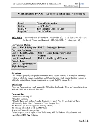 Introduction Math 10 AW / Math 10 WA / Math 10-3 / Essentials 20S / MEC
MathEduCurriculum
2013
Page 1 of 12
Mathematics 10 AW Apprenticeship and Workplace
Page 1 General Information
Page 2 Record Chart
Page 3-9 Test Samples Unit 1 to Unit 7
Page 10-12 Unit 1 Outline
Textbook This course uses the textbook “MathWorks 10”, ISBN 978-1-89576-651-6,
by Pacific Educational Press at 1-877-864-8477. Price is about $ 65.
Curriculum Outline
Unit 1 Unit Pricing and
Currency Exchange
Unit 2 Earning an Income
Unit 3 Length, Area,
and Volume
Unit 4 Mass, Temperature, and
Volume
Unit 5 Angles and
Parallel Lines
Unit 6 Similarity of Figures
Unit 7 Trigonometry of
Right Triangles
Structure
This course is generally designed with the self-paced student in mind. It is based on a mastery
system in which the student must obtain an 80% on the tests. Each chapter has two versions in
which the student has a chance to reach and or exceed the 80% mastery level.
Evaluation
There are 7 chapter tests which account for 70% of the final mark. There are 3 cumulative tests
which account for 30% of the final mark.
Composition
The course is made up of:
7 Chapters Outlines,
7 Chapter Tests each with an A and a B version (14 tests), Plus (14 tests) Answer Keys
3 Cumulative Tests, Plus (3 Cumulative Tests) Answer Keys,
All Answer Keys have a suggested marking scheme,
All files are put on disk in pdf and MS Word,
A perpetual license for your school.
The entire paper course is placed in a binder along with the disk and shipped as one unit.
Cost: $ 450.00. See Ordering
 