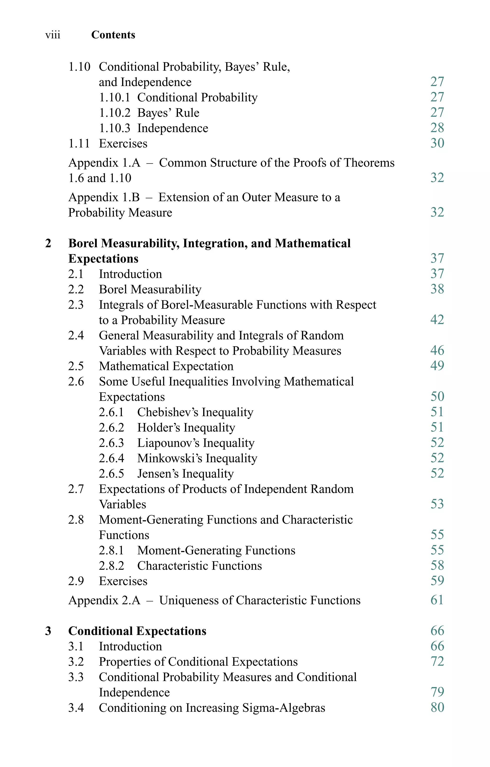 viii Contents
1.10 Conditional Probability, Bayes’ Rule,
and Independence 27
1.10.1 Conditional Probability 27
1.10.2 Bayes’ Rule 27
1.10.3 Independence 28
1.11 Exercises 30
Appendix 1.A – Common Structure of the Proofs of Theorems
1.6 and 1.10 32
Appendix 1.B – Extension of an Outer Measure to a
Probability Measure 32
2 Borel Measurability, Integration, and Mathematical
Expectations 37
2.1 Introduction 37
2.2 Borel Measurability 38
2.3 Integrals of Borel-Measurable Functions with Respect
to a Probability Measure 42
2.4 General Measurability and Integrals of Random
Variables with Respect to Probability Measures 46
2.5 Mathematical Expectation 49
2.6 Some Useful Inequalities Involving Mathematical
Expectations 50
2.6.1 Chebishev’s Inequality 51
2.6.2 Holder’s Inequality 51
2.6.3 Liapounov’s Inequality 52
2.6.4 Minkowski’s Inequality 52
2.6.5 Jensen’s Inequality 52
2.7 Expectations of Products of Independent Random
Variables 53
2.8 Moment-Generating Functions and Characteristic
Functions 55
2.8.1 Moment-Generating Functions 55
2.8.2 Characteristic Functions 58
2.9 Exercises 59
Appendix 2.A – Uniqueness of Characteristic Functions 61
3 Conditional Expectations 66
3.1 Introduction 66
3.2 Properties of Conditional Expectations 72
3.3 Conditional Probability Measures and Conditional
Independence 79
3.4 Conditioning on Increasing Sigma-Algebras 80
 
