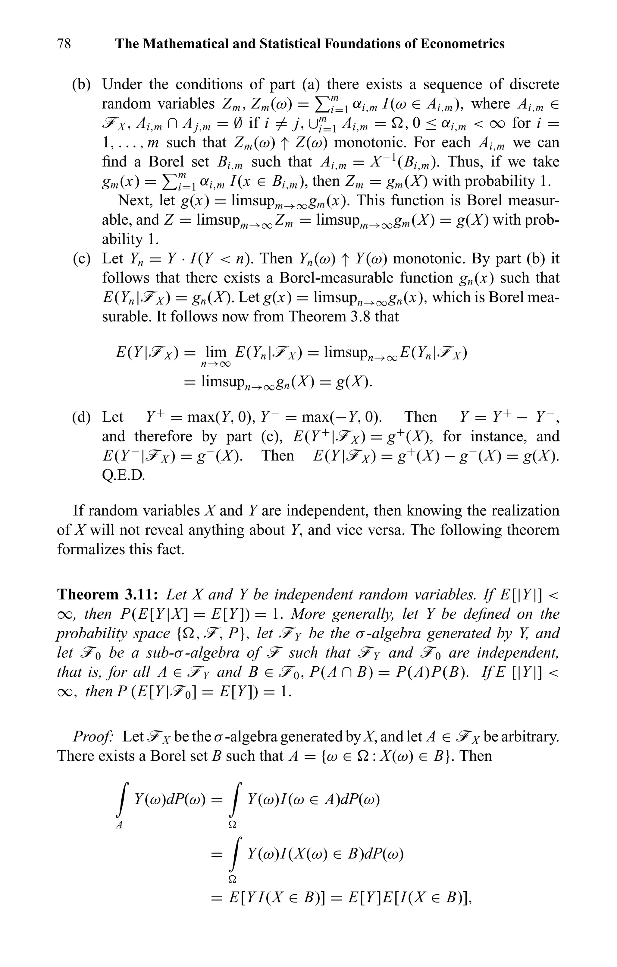 78 The Mathematical and Statistical Foundations of Econometrics
(b) Under the conditions of part (a) there exists a sequence of discrete
random variables Zm, Zm(ω) = m
i=1 αi,m I(ω ∈ Ai,m), where Ai,m ∈
öX , Ai,m ∩ Aj,m = ∅ if i = j, ∪m
i=1 Ai,m = , 0 ≤ αi,m < ∞ for i =
1, . . . , m such that Zm(ω) ↑ Z(ω) monotonic. For each Ai,m we can
ﬁnd a Borel set Bi,m such that Ai,m = X−1
(Bi,m). Thus, if we take
gm(x) = m
i=1 αi,m I(x ∈ Bi,m), then Zm = gm(X) with probability 1.
Next, let g(x) = limsupm→∞gm(x). This function is Borel measur-
able, and Z = limsupm→∞ Zm = limsupm→∞gm(X) = g(X) with prob-
ability 1.
(c) Let Yn = Y · I(Y < n). Then Yn(ω) ↑ Y(ω) monotonic. By part (b) it
follows that there exists a Borel-measurable function gn(x) such that
E(Yn|öX ) = gn(X). Let g(x) = limsupn→∞gn(x), which is Borel mea-
surable. It follows now from Theorem 3.8 that
E(Y|öX ) = lim
n→∞
E(Yn|öX ) = limsupn→∞ E(Yn|öX )
= limsupn→∞gn(X) = g(X).
(d) Let Y+
= max(Y, 0), Y−
= max(−Y, 0). Then Y = Y+
− Y−
,
and therefore by part (c), E(Y+
|öX ) = g+
(X), for instance, and
E(Y−
|öX ) = g−
(X). Then E(Y|öX ) = g+
(X) − g−
(X) = g(X).
Q.E.D.
If random variables X and Y are independent, then knowing the realization
of X will not reveal anything about Y, and vice versa. The following theorem
formalizes this fact.
Theorem 3.11: Let X and Y be independent random variables. If E[|Y|] <
∞, then P(E[Y|X] = E[Y]) = 1. More generally, let Y be deﬁned on the
probability space { , ö, P}, let öY be the σ-algebra generated by Y, and
let ö0 be a sub-σ-algebra of ö such that öY and ö0 are independent,
that is, for all A ∈ öY and B ∈ ö0, P(A ∩ B) = P(A)P(B). If E [|Y|] <
∞, then P (E[Y|ö0] = E[Y]) = 1.
Proof: Let öX be the σ-algebra generated by X, and let A ∈ öX be arbitrary.
There exists a Borel set B such that A = {ω ∈ : X(ω) ∈ B}. Then
A
Y(ω)dP(ω) = Y(ω)I(ω ∈ A)dP(ω)
= Y(ω)I(X(ω) ∈ B)dP(ω)
= E[Y I(X ∈ B)] = E[Y]E[I(X ∈ B)],
 