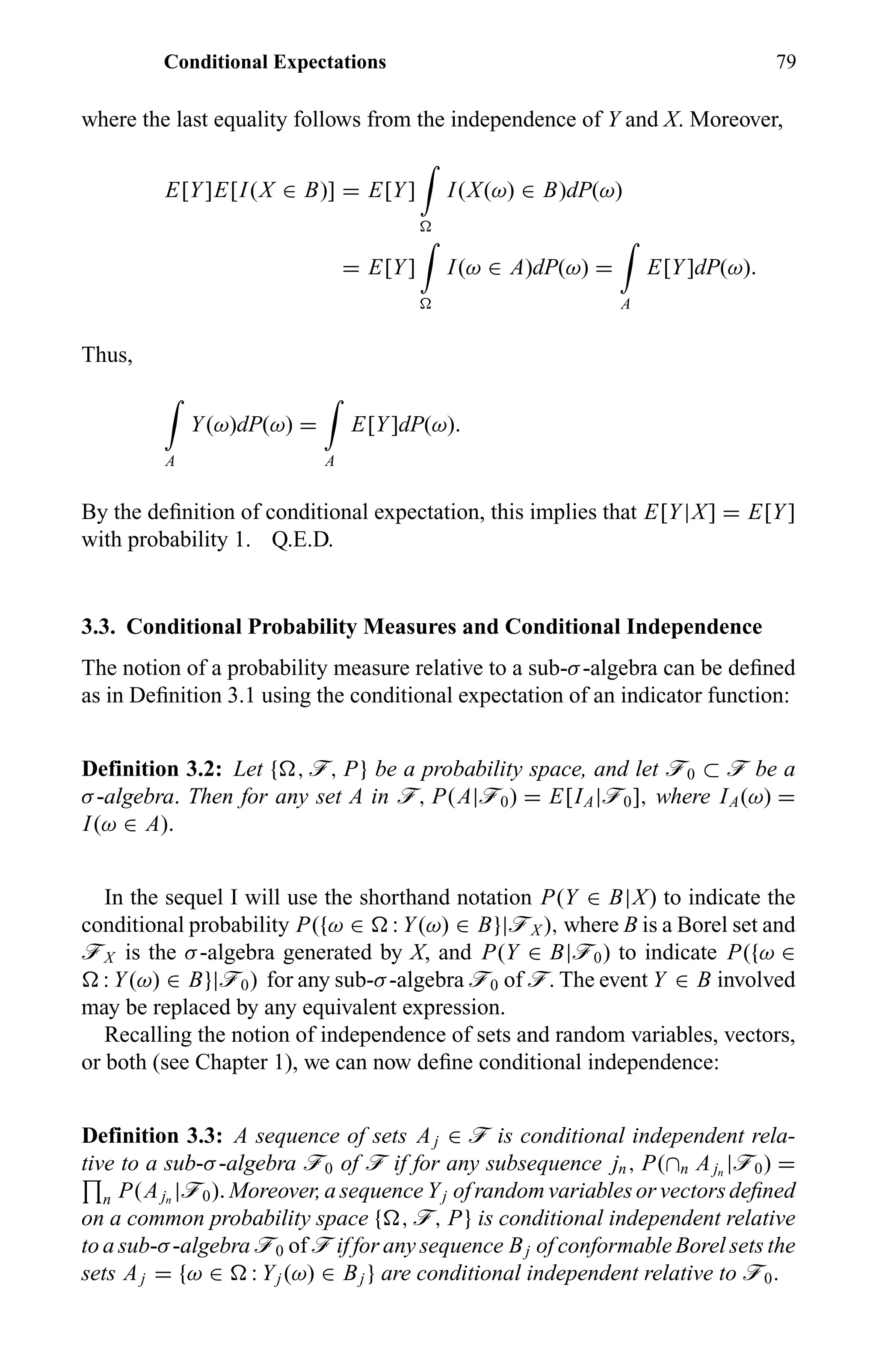 Conditional Expectations 79
where the last equality follows from the independence of Y and X. Moreover,
E[Y]E[I(X ∈ B)] = E[Y] I(X(ω) ∈ B)dP(ω)
= E[Y] I(ω ∈ A)dP(ω) =
A
E[Y]dP(ω).
Thus,
A
Y(ω)dP(ω) =
A
E[Y]dP(ω).
By the deﬁnition of conditional expectation, this implies that E[Y|X] = E[Y]
with probability 1. Q.E.D.
3.3. Conditional Probability Measures and Conditional Independence
The notion of a probability measure relative to a sub-σ-algebra can be deﬁned
as in Deﬁnition 3.1 using the conditional expectation of an indicator function:
Definition 3.2: Let { , ö, P} be a probability space, and let ö0 ⊂ ö be a
σ-algebra. Then for any set A in ö, P(A|ö0) = E[IA|ö0], where IA(ω) =
I(ω ∈ A).
In the sequel I will use the shorthand notation P(Y ∈ B|X) to indicate the
conditional probability P({ω ∈ : Y(ω) ∈ B}|öX ), where B is a Borel set and
öX is the σ-algebra generated by X, and P(Y ∈ B|ö0) to indicate P({ω ∈
: Y(ω) ∈ B}|ö0) for any sub-σ-algebra ö0 of ö. The event Y ∈ B involved
may be replaced by any equivalent expression.
Recalling the notion of independence of sets and random variables, vectors,
or both (see Chapter 1), we can now deﬁne conditional independence:
Definition 3.3: A sequence of sets Aj ∈ ö is conditional independent rela-
tive to a sub-σ-algebra ö0 of ö if for any subsequence jn, P(∩n Ajn
|ö0) =
n P(Ajn
|ö0). Moreover, a sequence Yj of random variables or vectors deﬁned
on a common probability space { , ö, P} is conditional independent relative
to a sub-σ-algebra ö0 of ö if for any sequence Bj of conformable Borel sets the
sets Aj = {ω ∈ : Yj (ω) ∈ Bj } are conditional independent relative to ö0.
 