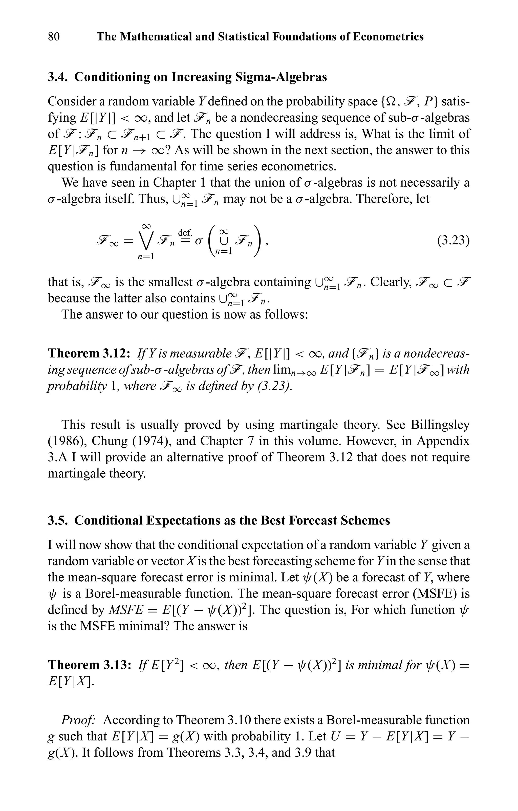 80 The Mathematical and Statistical Foundations of Econometrics
3.4. Conditioning on Increasing Sigma-Algebras
Consider a random variable Y deﬁned on the probability space { , ö, P} satis-
fying E[|Y|] < ∞, and let ön be a nondecreasing sequence of sub-σ-algebras
of ö : ön ⊂ ön+1 ⊂ ö. The question I will address is, What is the limit of
E[Y|ön] for n → ∞? As will be shown in the next section, the answer to this
question is fundamental for time series econometrics.
We have seen in Chapter 1 that the union of σ-algebras is not necessarily a
σ-algebra itself. Thus, ∪∞
n=1 ön may not be a σ-algebra. Therefore, let
ö∞ =
∞
n=1
ön
def.
= σ
∞
∪
n=1
ön , (3.23)
that is, ö∞ is the smallest σ-algebra containing ∪∞
n=1 ön. Clearly, ö∞ ⊂ ö
because the latter also contains ∪∞
n=1 ön.
The answer to our question is now as follows:
Theorem 3.12: If Y is measurable ö, E[|Y|] < ∞, and {ön} is a nondecreas-
ing sequence of sub-σ-algebras of ö, then limn→∞ E[Y|ön] = E[Y|ö∞] with
probability 1, where ö∞ is deﬁned by (3.23).
This result is usually proved by using martingale theory. See Billingsley
(1986), Chung (1974), and Chapter 7 in this volume. However, in Appendix
3.A I will provide an alternative proof of Theorem 3.12 that does not require
martingale theory.
3.5. Conditional Expectations as the Best Forecast Schemes
I will now show that the conditional expectation of a random variable Y given a
random variable or vector X is the best forecasting scheme for Y in the sense that
the mean-square forecast error is minimal. Let ψ(X) be a forecast of Y, where
ψ is a Borel-measurable function. The mean-square forecast error (MSFE) is
deﬁned by MSFE = E[(Y − ψ(X))2
]. The question is, For which function ψ
is the MSFE minimal? The answer is
Theorem 3.13: If E[Y2
] < ∞, then E[(Y − ψ(X))2
] is minimal for ψ(X) =
E[Y|X].
Proof: According to Theorem 3.10 there exists a Borel-measurable function
g such that E[Y|X] = g(X) with probability 1. Let U = Y − E[Y|X] = Y −
g(X). It follows from Theorems 3.3, 3.4, and 3.9 that
 
