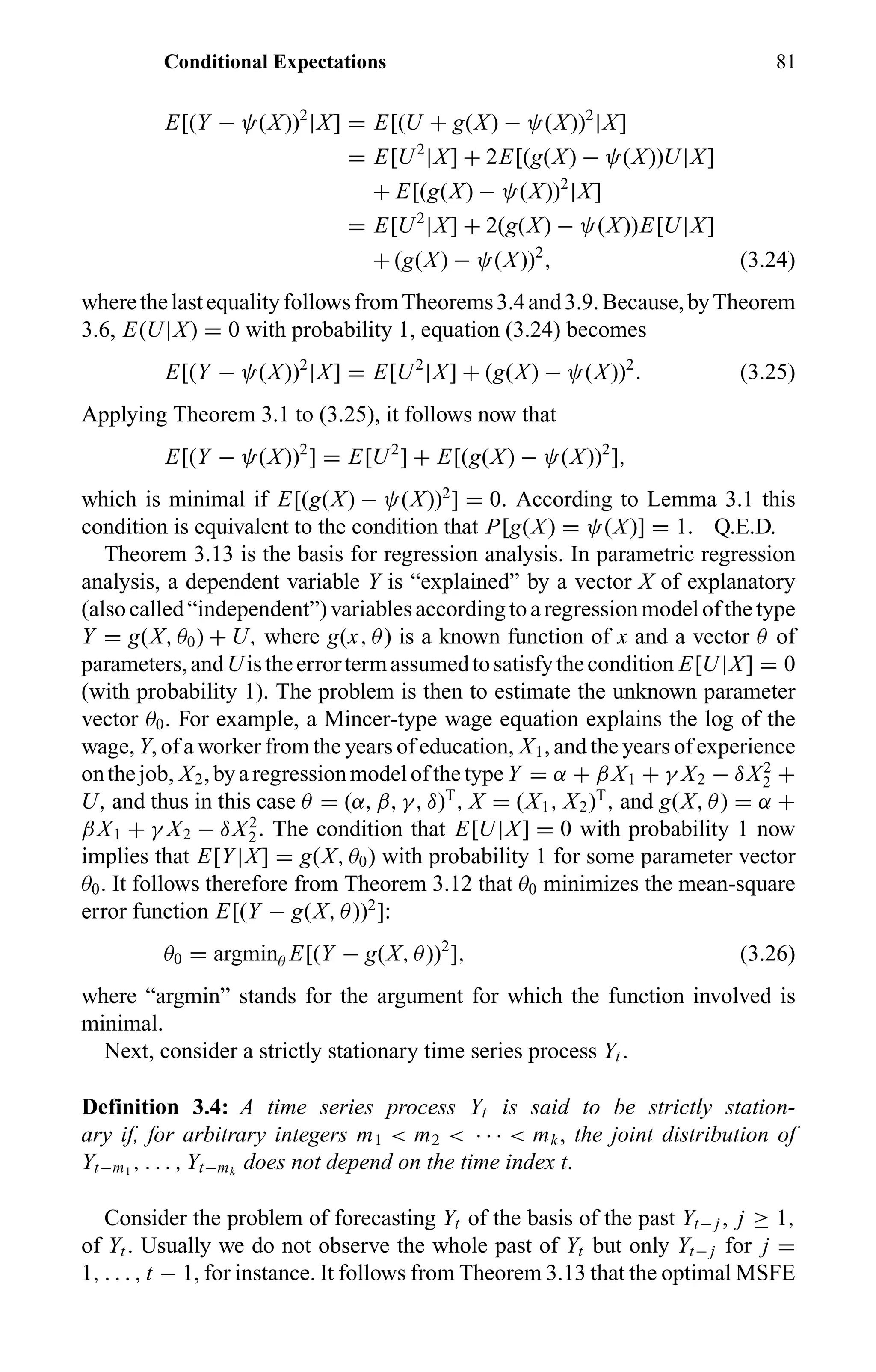 Conditional Expectations 81
E[(Y − ψ(X))2
|X] = E[(U + g(X) − ψ(X))2
|X]
= E[U2
|X] + 2E[(g(X) − ψ(X))U|X]
+ E[(g(X) − ψ(X))2
|X]
= E[U2
|X] + 2(g(X) − ψ(X))E[U|X]
+ (g(X) − ψ(X))2
, (3.24)
wherethelastequalityfollowsfromTheorems3.4and3.9.Because,byTheorem
3.6, E(U|X) = 0 with probability 1, equation (3.24) becomes
E[(Y − ψ(X))2
|X] = E[U2
|X] + (g(X) − ψ(X))2
. (3.25)
Applying Theorem 3.1 to (3.25), it follows now that
E[(Y − ψ(X))2
] = E[U2
] + E[(g(X) − ψ(X))2
],
which is minimal if E[(g(X) − ψ(X))2
] = 0. According to Lemma 3.1 this
condition is equivalent to the condition that P[g(X) = ψ(X)] = 1. Q.E.D.
Theorem 3.13 is the basis for regression analysis. In parametric regression
analysis, a dependent variable Y is “explained” by a vector X of explanatory
(alsocalled“independent”)variablesaccordingtoaregressionmodelofthetype
Y = g(X, θ0) + U, where g(x, θ) is a known function of x and a vector θ of
parameters,andUistheerrortermassumedtosatisfythecondition E[U|X] = 0
(with probability 1). The problem is then to estimate the unknown parameter
vector θ0. For example, a Mincer-type wage equation explains the log of the
wage, Y, of a worker from the years of education, X1, and the years of experience
onthejob, X2,byaregressionmodelofthetype Y = α + βX1 + γ X2 − δX2
2 +
U, and thus in this case θ = (α, β, γ, δ)T
, X = (X1, X2)T
, and g(X, θ) = α +
βX1 + γ X2 − δX2
2. The condition that E[U|X] = 0 with probability 1 now
implies that E[Y|X] = g(X, θ0) with probability 1 for some parameter vector
θ0. It follows therefore from Theorem 3.12 that θ0 minimizes the mean-square
error function E[(Y − g(X, θ))2
]:
θ0 = argminθ E[(Y − g(X, θ))2
], (3.26)
where “argmin” stands for the argument for which the function involved is
minimal.
Next, consider a strictly stationary time series process Yt .
Definition 3.4: A time series process Yt is said to be strictly station-
ary if, for arbitrary integers m1 < m2 < · · · < mk, the joint distribution of
Yt−m1
, . . . , Yt−mk
does not depend on the time index t.
Consider the problem of forecasting Yt of the basis of the past Yt− j , j ≥ 1,
of Yt . Usually we do not observe the whole past of Yt but only Yt− j for j =
1, . . . , t − 1, for instance. It follows from Theorem 3.13 that the optimal MSFE
 