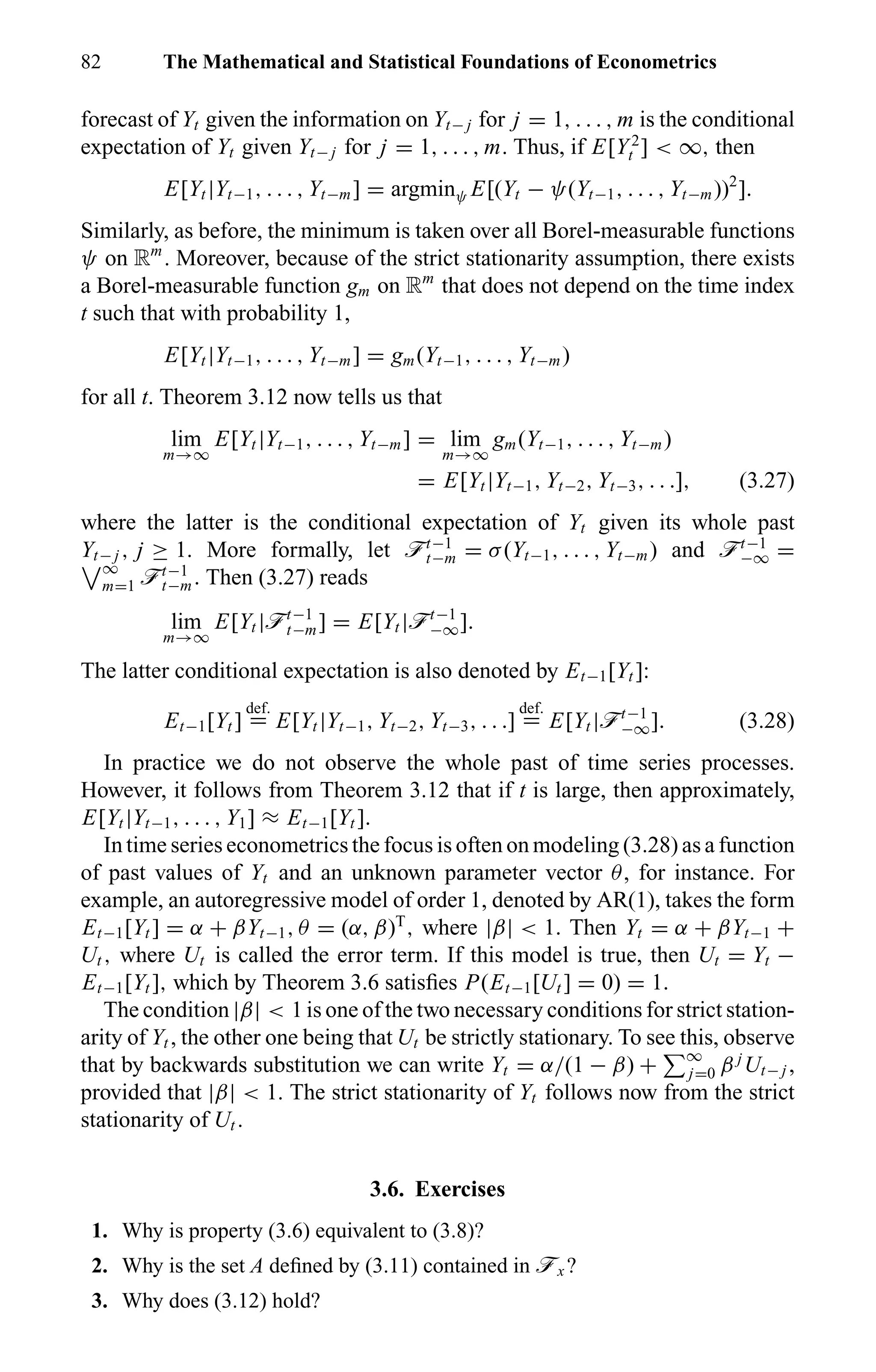 82 The Mathematical and Statistical Foundations of Econometrics
forecast of Yt given the information on Yt− j for j = 1, . . . , m is the conditional
expectation of Yt given Yt− j for j = 1, . . . , m. Thus, if E[Y2
t ] < ∞, then
E[Yt |Yt−1, . . . , Yt−m] = argminψ E[(Yt − ψ(Yt−1, . . . , Yt−m))2
].
Similarly, as before, the minimum is taken over all Borel-measurable functions
ψ on Rm
. Moreover, because of the strict stationarity assumption, there exists
a Borel-measurable function gm on Rm
that does not depend on the time index
t such that with probability 1,
E[Yt |Yt−1, . . . , Yt−m] = gm(Yt−1, . . . , Yt−m)
for all t. Theorem 3.12 now tells us that
lim
m→∞
E[Yt |Yt−1, . . . , Yt−m] = lim
m→∞
gm(Yt−1, . . . , Yt−m)
= E[Yt |Yt−1, Yt−2, Yt−3, . . .], (3.27)
where the latter is the conditional expectation of Yt given its whole past
Yt− j , j ≥ 1. More formally, let öt−1
t−m = σ(Yt−1, . . . , Yt−m) and öt−1
−∞ =
∞
m=1 öt−1
t−m. Then (3.27) reads
lim
m→∞
E[Yt |öt−1
t−m] = E[Yt |öt−1
−∞].
The latter conditional expectation is also denoted by Et−1[Yt ]:
Et−1[Yt ]
def.
= E[Yt |Yt−1, Yt−2, Yt−3, . . .]
def.
= E[Yt |öt−1
−∞]. (3.28)
In practice we do not observe the whole past of time series processes.
However, it follows from Theorem 3.12 that if t is large, then approximately,
E[Yt |Yt−1, . . . , Y1] ≈ Et−1[Yt ].
In time series econometrics the focus is often on modeling (3.28) as a function
of past values of Yt and an unknown parameter vector θ, for instance. For
example, an autoregressive model of order 1, denoted by AR(1), takes the form
Et−1[Yt ] = α + βYt−1, θ = (α, β)T
, where |β| < 1. Then Yt = α + βYt−1 +
Ut , where Ut is called the error term. If this model is true, then Ut = Yt −
Et−1[Yt ], which by Theorem 3.6 satisﬁes P(Et−1[Ut ] = 0) = 1.
The condition |β| < 1 is one of the two necessary conditions for strict station-
arity of Yt , the other one being that Ut be strictly stationary. To see this, observe
that by backwards substitution we can write Yt = α/(1 − β) + ∞
j=0 β j
Ut− j ,
provided that |β| < 1. The strict stationarity of Yt follows now from the strict
stationarity of Ut .
3.6. Exercises
1. Why is property (3.6) equivalent to (3.8)?
2. Why is the set A deﬁned by (3.11) contained in öx ?
3. Why does (3.12) hold?
 