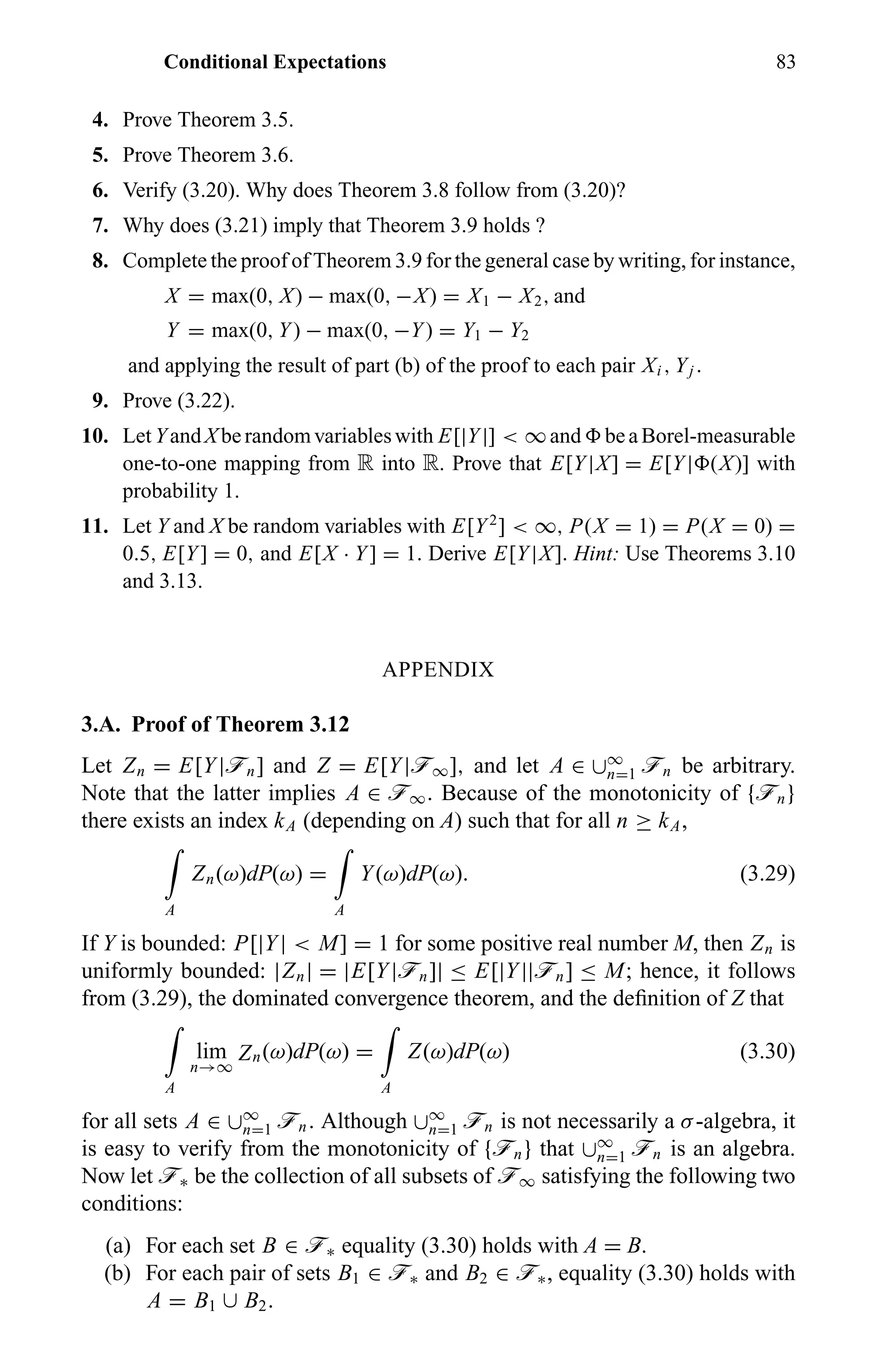 Conditional Expectations 83
4. Prove Theorem 3.5.
5. Prove Theorem 3.6.
6. Verify (3.20). Why does Theorem 3.8 follow from (3.20)?
7. Why does (3.21) imply that Theorem 3.9 holds ?
8. Complete the proof of Theorem 3.9 for the general case by writing, for instance,
X = max(0, X) − max(0, −X) = X1 − X2, and
Y = max(0, Y) − max(0, −Y) = Y1 − Y2
and applying the result of part (b) of the proof to each pair Xi , Yj .
9. Prove (3.22).
10. LetYandXberandomvariableswith E[|Y|] < ∞and beaBorel-measurable
one-to-one mapping from R into R. Prove that E[Y|X] = E[Y| (X)] with
probability 1.
11. Let Y and X be random variables with E[Y2
] < ∞, P(X = 1) = P(X = 0) =
0.5, E[Y] = 0, and E[X · Y] = 1. Derive E[Y|X]. Hint: Use Theorems 3.10
and 3.13.
APPENDIX
3.A. Proof of Theorem 3.12
Let Zn = E[Y|ön] and Z = E[Y|ö∞], and let A ∈ ∪∞
n=1 ön be arbitrary.
Note that the latter implies A ∈ ö∞. Because of the monotonicity of {ön}
there exists an index kA (depending on A) such that for all n ≥ kA,
A
Zn(ω)dP(ω) =
A
Y(ω)dP(ω). (3.29)
If Y is bounded: P[|Y| < M] = 1 for some positive real number M, then Zn is
uniformly bounded: |Zn| = |E[Y|ön]| ≤ E[|Y||ön] ≤ M; hence, it follows
from (3.29), the dominated convergence theorem, and the deﬁnition of Z that
A
lim
n→∞
Zn(ω)dP(ω) =
A
Z(ω)dP(ω) (3.30)
for all sets A ∈ ∪∞
n=1 ön. Although ∪∞
n=1 ön is not necessarily a σ-algebra, it
is easy to verify from the monotonicity of {ön} that ∪∞
n=1 ön is an algebra.
Now let ö∗ be the collection of all subsets of ö∞ satisfying the following two
conditions:
(a) For each set B ∈ ö∗ equality (3.30) holds with A = B.
(b) For each pair of sets B1 ∈ ö∗ and B2 ∈ ö∗, equality (3.30) holds with
A = B1 ∪ B2.
 