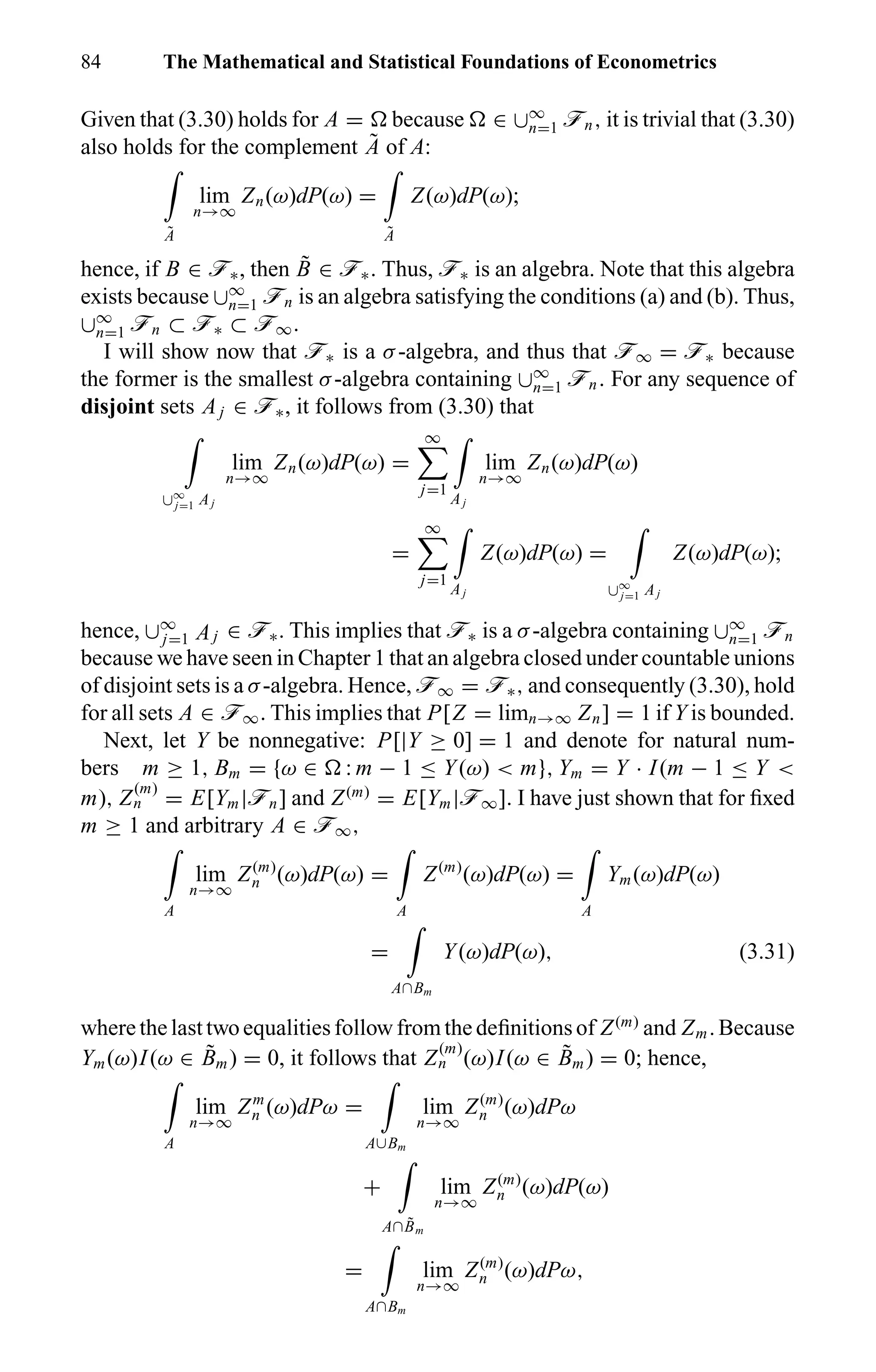 84 The Mathematical and Statistical Foundations of Econometrics
Given that (3.30) holds for A = because ∈ ∪∞
n=1 ön, it is trivial that (3.30)
also holds for the complement ˜A of A:
˜A
lim
n→∞
Zn(ω)dP(ω) =
˜A
Z(ω)dP(ω);
hence, if B ∈ ö∗, then ˜B ∈ ö∗. Thus, ö∗ is an algebra. Note that this algebra
exists because ∪∞
n=1 ön is an algebra satisfying the conditions (a) and (b). Thus,
∪∞
n=1 ön ⊂ ö∗ ⊂ ö∞.
I will show now that ö∗ is a σ-algebra, and thus that ö∞ = ö∗ because
the former is the smallest σ-algebra containing ∪∞
n=1 ön. For any sequence of
disjoint sets Aj ∈ ö∗, it follows from (3.30) that
∪∞
j=1 Aj
lim
n→∞
Zn(ω)dP(ω) =
∞
j=1
Aj
lim
n→∞
Zn(ω)dP(ω)
=
∞
j=1
Aj
Z(ω)dP(ω) =
∪∞
j=1 Aj
Z(ω)dP(ω);
hence, ∪∞
j=1 Aj ∈ ö∗. This implies that ö∗ is a σ-algebra containing ∪∞
n=1 ön
because we have seen in Chapter 1 that an algebra closed under countable unions
of disjoint sets is a σ-algebra. Hence, ö∞ = ö∗, and consequently (3.30), hold
for all sets A ∈ ö∞. This implies that P[Z = limn→∞ Zn] = 1 if Y is bounded.
Next, let Y be nonnegative: P[|Y ≥ 0] = 1 and denote for natural num-
bers m ≥ 1, Bm = {ω ∈ : m − 1 ≤ Y(ω) < m}, Ym = Y · I(m − 1 ≤ Y <
m), Z
(m)
n = E[Ym|ön] and Z(m)
= E[Ym|ö∞]. I have just shown that for ﬁxed
m ≥ 1 and arbitrary A ∈ ö∞,
A
lim
n→∞
Z(m)
n (ω)dP(ω) =
A
Z(m)
(ω)dP(ω) =
A
Ym(ω)dP(ω)
=
A∩Bm
Y(ω)dP(ω), (3.31)
where the last two equalities follow from the deﬁnitions of Z(m)
and Zm. Because
Ym(ω)I(ω ∈ ˜Bm) = 0, it follows that Z
(m)
n (ω)I(ω ∈ ˜Bm) = 0; hence,
A
lim
n→∞
Zm
n (ω)dPω =
A∪Bm
lim
n→∞
Z(m)
n (ω)dPω
+
A∩ ˜Bm
lim
n→∞
Z(m)
n (ω)dP(ω)
=
A∩Bm
lim
n→∞
Z(m)
n (ω)dPω,
 
