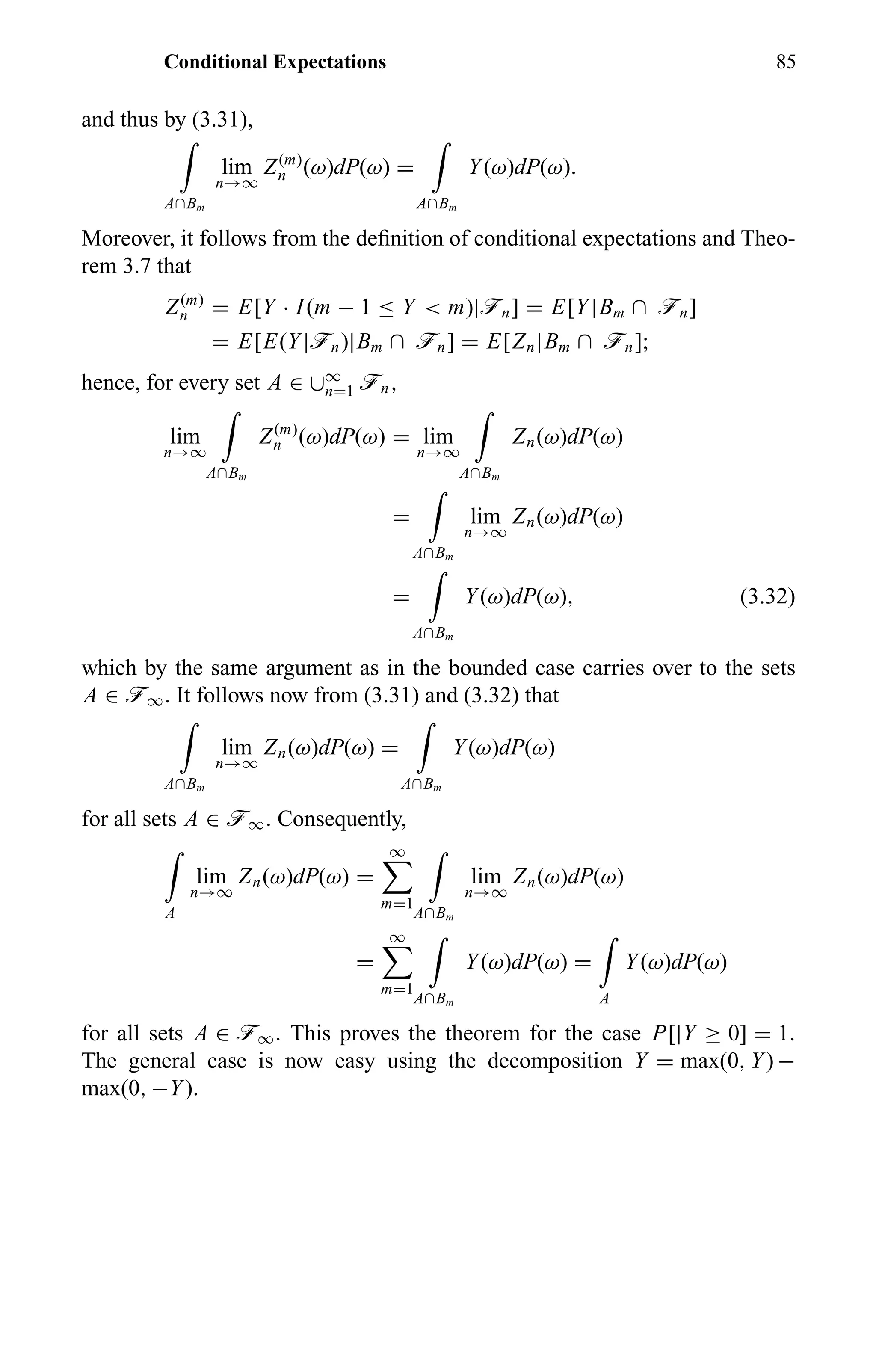 Conditional Expectations 85
and thus by (3.31),
A∩Bm
lim
n→∞
Z(m)
n (ω)dP(ω) =
A∩Bm
Y(ω)dP(ω).
Moreover, it follows from the deﬁnition of conditional expectations and Theo-
rem 3.7 that
Z(m)
n = E[Y · I(m − 1 ≤ Y < m)|ön] = E[Y|Bm ∩ ön]
= E[E(Y|ön)|Bm ∩ ön] = E[Zn|Bm ∩ ön];
hence, for every set A ∈ ∪∞
n=1 ön,
lim
n→∞
A∩Bm
Z(m)
n (ω)dP(ω) = lim
n→∞
A∩Bm
Zn(ω)dP(ω)
=
A∩Bm
lim
n→∞
Zn(ω)dP(ω)
=
A∩Bm
Y(ω)dP(ω), (3.32)
which by the same argument as in the bounded case carries over to the sets
A ∈ ö∞. It follows now from (3.31) and (3.32) that
A∩Bm
lim
n→∞
Zn(ω)dP(ω) =
A∩Bm
Y(ω)dP(ω)
for all sets A ∈ ö∞. Consequently,
A
lim
n→∞
Zn(ω)dP(ω) =
∞
m=1
A∩Bm
lim
n→∞
Zn(ω)dP(ω)
=
∞
m=1
A∩Bm
Y(ω)dP(ω) =
A
Y(ω)dP(ω)
for all sets A ∈ ö∞. This proves the theorem for the case P[|Y ≥ 0] = 1.
The general case is now easy using the decomposition Y = max(0, Y) −
max(0, −Y).
 