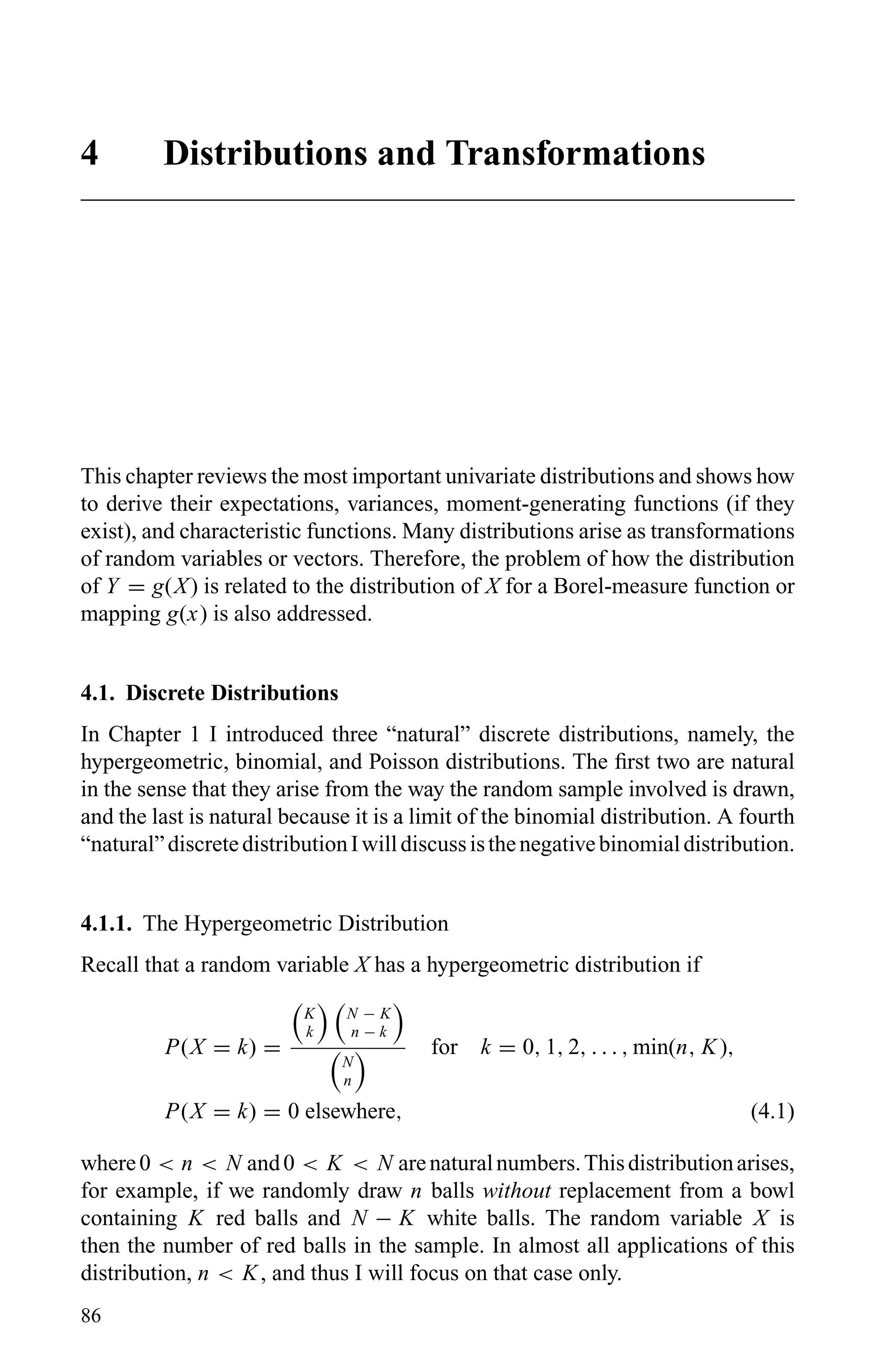 4 Distributions and Transformations
This chapter reviews the most important univariate distributions and shows how
to derive their expectations, variances, moment-generating functions (if they
exist), and characteristic functions. Many distributions arise as transformations
of random variables or vectors. Therefore, the problem of how the distribution
of Y = g(X) is related to the distribution of X for a Borel-measure function or
mapping g(x) is also addressed.
4.1. Discrete Distributions
In Chapter 1 I introduced three “natural” discrete distributions, namely, the
hypergeometric, binomial, and Poisson distributions. The ﬁrst two are natural
in the sense that they arise from the way the random sample involved is drawn,
and the last is natural because it is a limit of the binomial distribution. A fourth
“natural”discretedistributionIwilldiscussisthenegativebinomialdistribution.
4.1.1. The Hypergeometric Distribution
Recall that a random variable X has a hypergeometric distribution if
P(X = k) =
K
k
N − K
n − k
N
n
for k = 0, 1, 2, . . . , min(n, K),
P(X = k) = 0 elsewhere, (4.1)
where0 < n < N and0 < K < N arenaturalnumbers.Thisdistributionarises,
for example, if we randomly draw n balls without replacement from a bowl
containing K red balls and N − K white balls. The random variable X is
then the number of red balls in the sample. In almost all applications of this
distribution, n < K, and thus I will focus on that case only.
86
 