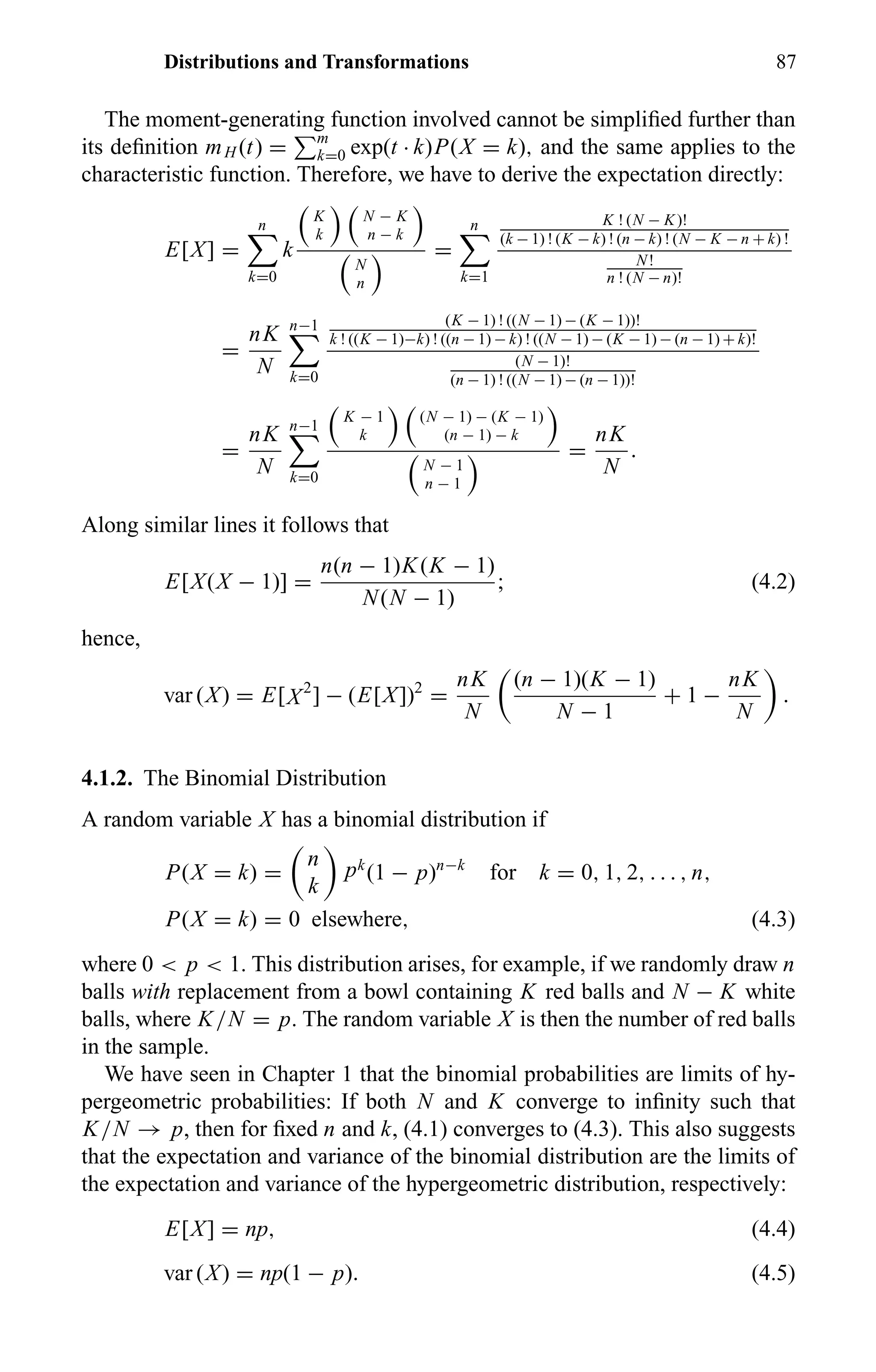 Distributions and Transformations 87
The moment-generating function involved cannot be simpliﬁed further than
its deﬁnition mH (t) = m
k=0 exp(t · k)P(X = k), and the same applies to the
characteristic function. Therefore, we have to derive the expectation directly:
E[X] =
n
k=0
k
K
k
N − K
n − k
N
n
=
n
k=1
K ! (N − K)!
(k − 1) ! (K − k) ! (n − k) ! (N − K − n + k) !
N!
n ! (N − n)!
=
nK
N
n−1
k=0
(K − 1) ! ((N − 1) − (K − 1))!
k ! ((K − 1)−k) ! ((n − 1) − k) ! ((N − 1) − (K − 1) − (n − 1) + k)!
(N − 1)!
(n − 1) ! ((N − 1) − (n − 1))!
=
nK
N
n−1
k=0
K − 1
k
(N − 1) − (K − 1)
(n − 1) − k
N − 1
n − 1
=
nK
N
.
Along similar lines it follows that
E[X(X − 1)] =
n(n − 1)K(K − 1)
N(N − 1)
; (4.2)
hence,
var (X) = E[X2
] − (E[X])2
=
nK
N
(n − 1)(K − 1)
N − 1
+ 1 −
nK
N
.
4.1.2. The Binomial Distribution
A random variable X has a binomial distribution if
P(X = k) =
n
k
pk
(1 − p)n−k
for k = 0, 1, 2, . . . , n,
P(X = k) = 0 elsewhere, (4.3)
where 0 < p < 1. This distribution arises, for example, if we randomly draw n
balls with replacement from a bowl containing K red balls and N − K white
balls, where K/N = p. The random variable X is then the number of red balls
in the sample.
We have seen in Chapter 1 that the binomial probabilities are limits of hy-
pergeometric probabilities: If both N and K converge to inﬁnity such that
K/N → p, then for ﬁxed n and k, (4.1) converges to (4.3). This also suggests
that the expectation and variance of the binomial distribution are the limits of
the expectation and variance of the hypergeometric distribution, respectively:
E[X] = np, (4.4)
var (X) = np(1 − p). (4.5)
 