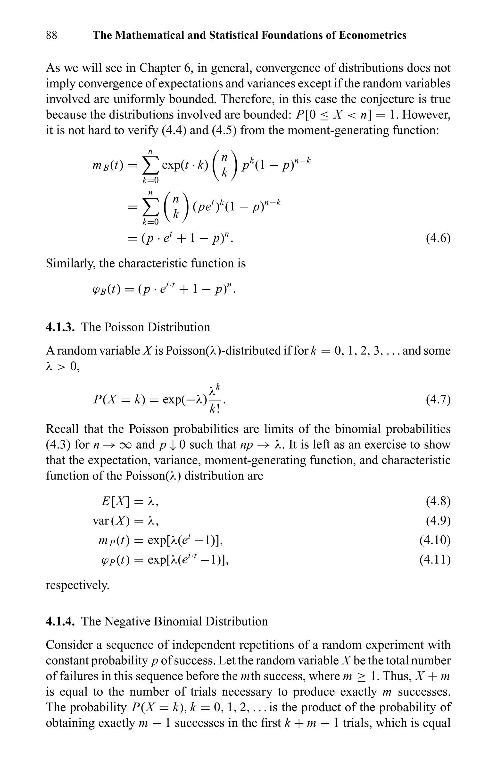 88 The Mathematical and Statistical Foundations of Econometrics
As we will see in Chapter 6, in general, convergence of distributions does not
imply convergence of expectations and variances except if the random variables
involved are uniformly bounded. Therefore, in this case the conjecture is true
because the distributions involved are bounded: P[0 ≤ X < n] = 1. However,
it is not hard to verify (4.4) and (4.5) from the moment-generating function:
mB(t) =
n
k=0
exp(t · k)
n
k
pk
(1 − p)n−k
=
n
k=0
n
k
(pet
)k
(1 − p)n−k
= (p · et
+ 1 − p)n
. (4.6)
Similarly, the characteristic function is
ϕB(t) = (p · ei·t
+ 1 − p)n
.
4.1.3. The Poisson Distribution
A random variable X is Poisson(λ)-distributed if for k = 0, 1, 2, 3, . . . and some
λ > 0,
P(X = k) = exp(−λ)
λk
k!
. (4.7)
Recall that the Poisson probabilities are limits of the binomial probabilities
(4.3) for n → ∞ and p ↓ 0 such that np → λ. It is left as an exercise to show
that the expectation, variance, moment-generating function, and characteristic
function of the Poisson(λ) distribution are
E[X] = λ, (4.8)
var (X) = λ, (4.9)
mP (t) = exp[λ(et
−1)], (4.10)
ϕP (t) = exp[λ(ei·t
−1)], (4.11)
respectively.
4.1.4. The Negative Binomial Distribution
Consider a sequence of independent repetitions of a random experiment with
constant probability p of success. Let the random variable X be the total number
of failures in this sequence before the mth success, where m ≥ 1. Thus, X + m
is equal to the number of trials necessary to produce exactly m successes.
The probability P(X = k), k = 0, 1, 2, . . . is the product of the probability of
obtaining exactly m − 1 successes in the ﬁrst k + m − 1 trials, which is equal
 