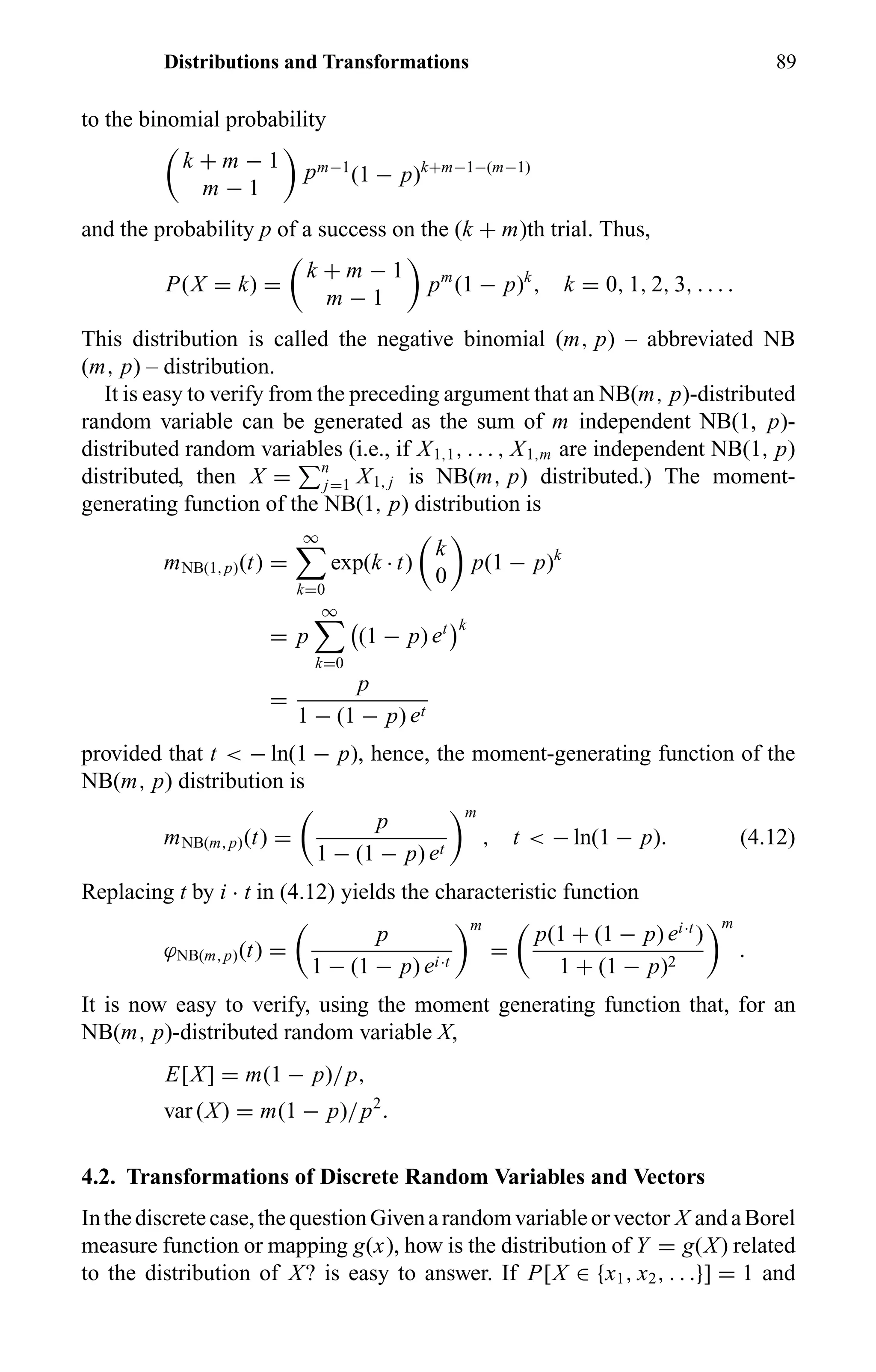 Distributions and Transformations 89
to the binomial probability
k + m − 1
m − 1
pm−1
(1 − p)k+m−1−(m−1)
and the probability p of a success on the (k + m)th trial. Thus,
P(X = k) =
k + m − 1
m − 1
pm
(1 − p)k
, k = 0, 1, 2, 3, . . . .
This distribution is called the negative binomial (m, p) – abbreviated NB
(m, p) – distribution.
It is easy to verify from the preceding argument that an NB(m, p)-distributed
random variable can be generated as the sum of m independent NB(1, p)-
distributed random variables (i.e., if X1,1, . . . , X1,m are independent NB(1, p)
distributed, then X = n
j=1 X1, j is NB(m, p) distributed.) The moment-
generating function of the NB(1, p) distribution is
mNB(1,p)(t) =
∞
k=0
exp(k · t)
k
0
p(1 − p)k
= p
∞
k=0
(1 − p) et k
=
p
1 − (1 − p) et
provided that t < − ln(1 − p), hence, the moment-generating function of the
NB(m, p) distribution is
mNB(m,p)(t) =
p
1 − (1 − p) et
m
, t < − ln(1 − p). (4.12)
Replacing t by i · t in (4.12) yields the characteristic function
ϕNB(m,p)(t) =
p
1 − (1 − p) ei·t
m
=
p(1 + (1 − p) ei·t
)
1 + (1 − p)2
m
.
It is now easy to verify, using the moment generating function that, for an
NB(m, p)-distributed random variable X,
E[X] = m(1 − p)/p,
var (X) = m(1 − p)/p2
.
4.2. Transformations of Discrete Random Variables and Vectors
Inthediscretecase,thequestionGivenarandomvariableorvector X andaBorel
measure function or mapping g(x), how is the distribution of Y = g(X) related
to the distribution of X? is easy to answer. If P[X ∈ {x1, x2, . . .}] = 1 and
 