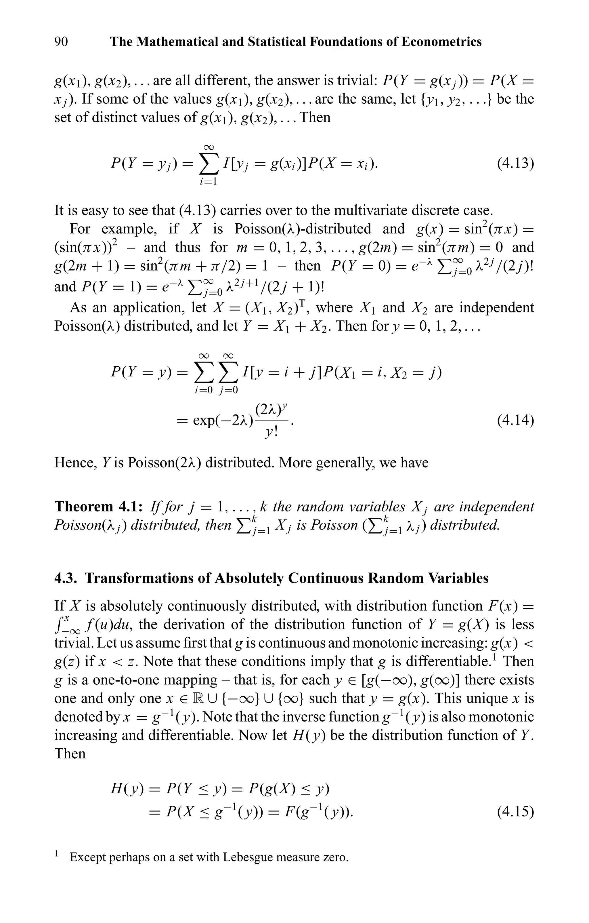 90 The Mathematical and Statistical Foundations of Econometrics
g(x1), g(x2), . . . are all different, the answer is trivial: P(Y = g(xj )) = P(X =
xj ). If some of the values g(x1), g(x2), . . . are the same, let {y1, y2, . . .} be the
set of distinct values of g(x1), g(x2), . . . Then
P(Y = yj ) =
∞
i=1
I[yj = g(xi )]P(X = xi ). (4.13)
It is easy to see that (4.13) carries over to the multivariate discrete case.
For example, if X is Poisson(λ)-distributed and g(x) = sin2
(πx) =
(sin(πx))2
– and thus for m = 0, 1, 2, 3, . . . , g(2m) = sin2
(πm) = 0 and
g(2m + 1) = sin2
(πm + π/2) = 1 – then P(Y = 0) = e−λ ∞
j=0 λ2 j
/(2 j)!
and P(Y = 1) = e−λ ∞
j=0 λ2 j+1
/(2 j + 1)!
As an application, let X = (X1, X2)T
, where X1 and X2 are independent
Poisson(λ) distributed, and let Y = X1 + X2. Then for y = 0, 1, 2, . . .
P(Y = y) =
∞
i=0
∞
j=0
I[y = i + j]P(X1 = i, X2 = j)
= exp(−2λ)
(2λ)y
y!
. (4.14)
Hence, Y is Poisson(2λ) distributed. More generally, we have
Theorem 4.1: If for j = 1, . . . , k the random variables X j are independent
Poisson(λj ) distributed, then k
j=1 X j is Poisson ( k
j=1 λj ) distributed.
4.3. Transformations of Absolutely Continuous Random Variables
If X is absolutely continuously distributed, with distribution function F(x) =
x
−∞ f (u)du, the derivation of the distribution function of Y = g(X) is less
trivial.Letusassumeﬁrstthat g iscontinuousandmonotonicincreasing: g(x) <
g(z) if x < z. Note that these conditions imply that g is differentiable.1
Then
g is a one-to-one mapping – that is, for each y ∈ [g(−∞), g(∞)] there exists
one and only one x ∈ R ∪ {−∞} ∪ {∞} such that y = g(x). This unique x is
denoted by x = g−1
( y). Note that the inverse function g−1
( y) is also monotonic
increasing and differentiable. Now let H( y) be the distribution function of Y.
Then
H( y) = P(Y ≤ y) = P(g(X) ≤ y)
= P(X ≤ g−1
( y)) = F(g−1
( y)). (4.15)
1
Except perhaps on a set with Lebesgue measure zero.
 