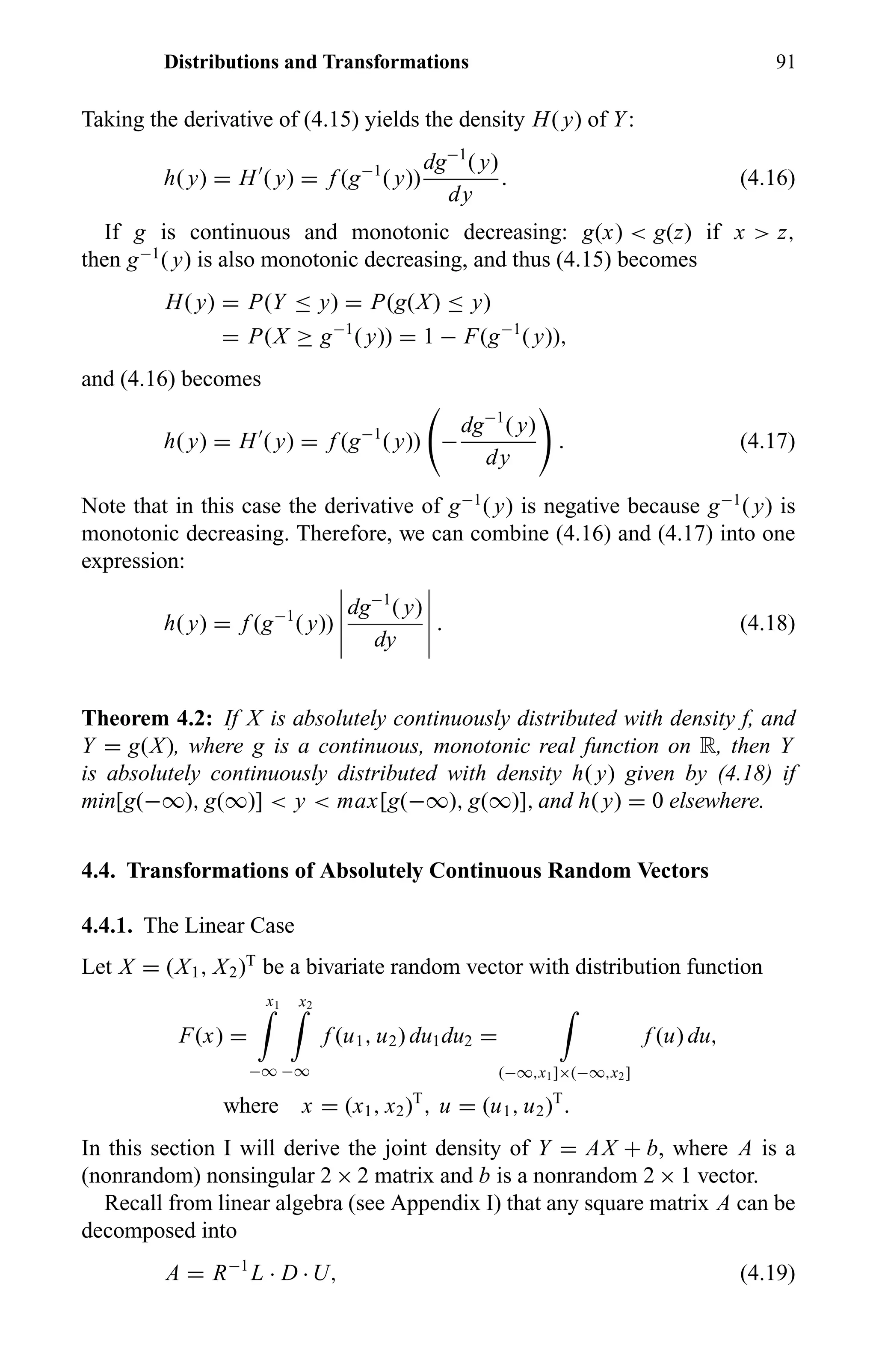 Distributions and Transformations 91
Taking the derivative of (4.15) yields the density H( y) of Y:
h( y) = H ( y) = f (g−1
( y))
dg−1
( y)
dy
. (4.16)
If g is continuous and monotonic decreasing: g(x) < g(z) if x > z,
then g−1
( y) is also monotonic decreasing, and thus (4.15) becomes
H( y) = P(Y ≤ y) = P(g(X) ≤ y)
= P(X ≥ g−1
( y)) = 1 − F(g−1
( y)),
and (4.16) becomes
h( y) = H ( y) = f (g−1
( y)) −
dg−1
( y)
dy
. (4.17)
Note that in this case the derivative of g−1
( y) is negative because g−1
( y) is
monotonic decreasing. Therefore, we can combine (4.16) and (4.17) into one
expression:
h( y) = f (g−1
( y))
dg−1
( y)
dy
. (4.18)
Theorem 4.2: If X is absolutely continuously distributed with density f, and
Y = g(X), where g is a continuous, monotonic real function on R, then Y
is absolutely continuously distributed with density h( y) given by (4.18) if
min[g(−∞), g(∞)] < y < max[g(−∞), g(∞)], and h( y) = 0 elsewhere.
4.4. Transformations of Absolutely Continuous Random Vectors
4.4.1. The Linear Case
Let X = (X1, X2)T
be a bivariate random vector with distribution function
F(x) =
x1
−∞
x2
−∞
f (u1, u2) du1du2 =
(−∞,x1]×(−∞,x2]
f (u) du,
where x = (x1, x2)T
, u = (u1, u2)T
.
In this section I will derive the joint density of Y = AX + b, where A is a
(nonrandom) nonsingular 2 × 2 matrix and b is a nonrandom 2 × 1 vector.
Recall from linear algebra (see Appendix I) that any square matrix A can be
decomposed into
A = R−1
L · D · U, (4.19)
 