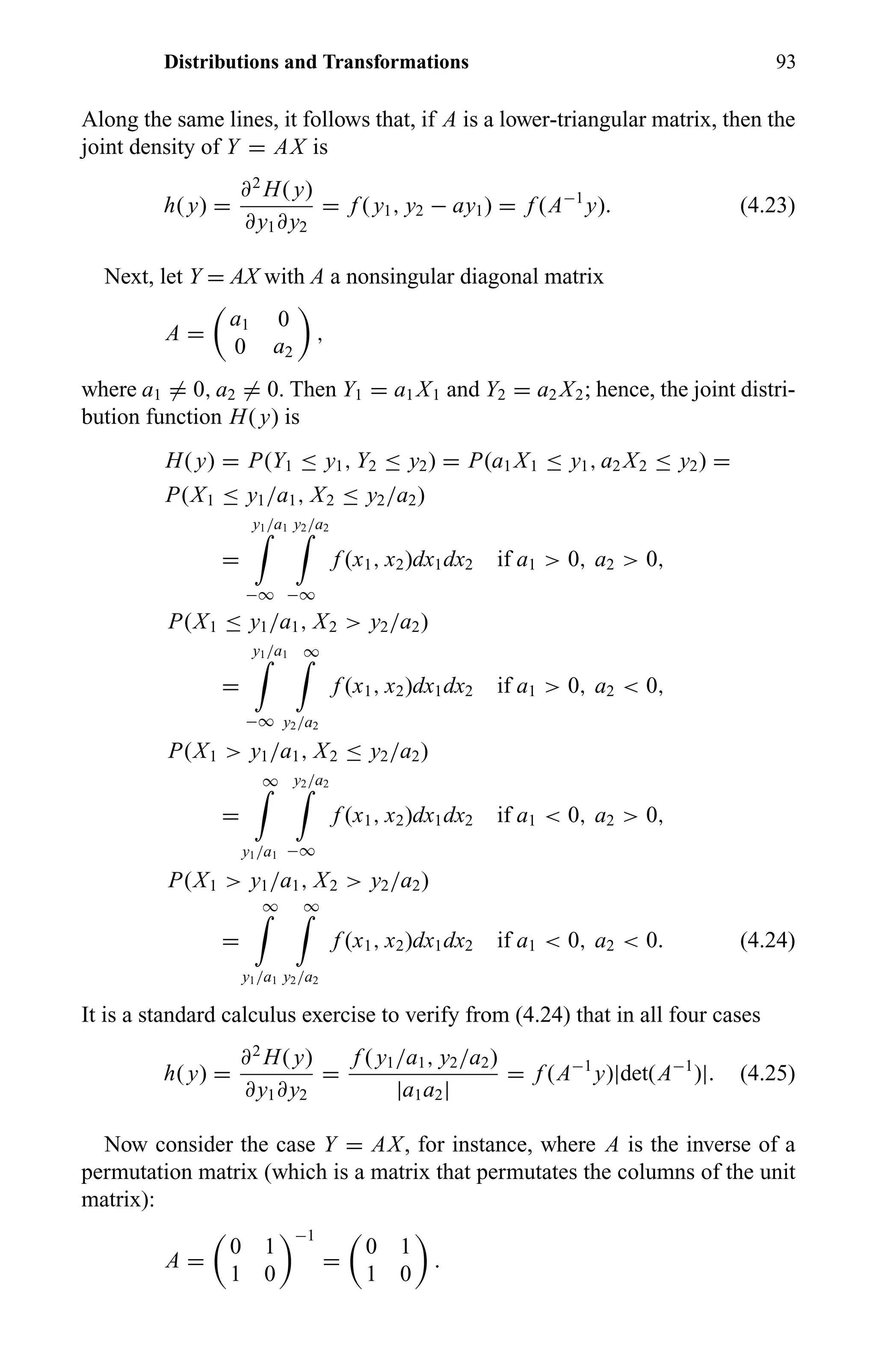 Distributions and Transformations 93
Along the same lines, it follows that, if A is a lower-triangular matrix, then the
joint density of Y = AX is
h( y) =
∂2
H( y)
∂y1∂y2
= f ( y1, y2 − ay1) = f (A−1
y). (4.23)
Next, let Y = AX with A a nonsingular diagonal matrix
A =
a1 0
0 a2
,
where a1 = 0, a2 = 0. Then Y1 = a1 X1 and Y2 = a2 X2; hence, the joint distri-
bution function H( y) is
H( y) = P(Y1 ≤ y1, Y2 ≤ y2) = P(a1 X1 ≤ y1, a2 X2 ≤ y2) =
P(X1 ≤ y1/a1, X2 ≤ y2/a2)
=
y1/a1
−∞
y2/a2
−∞
f (x1, x2)dx1dx2 if a1 > 0, a2 > 0,
P(X1 ≤ y1/a1, X2 > y2/a2)
=
y1/a1
−∞
∞
y2/a2
f (x1, x2)dx1dx2 if a1 > 0, a2 < 0,
P(X1 > y1/a1, X2 ≤ y2/a2)
=
∞
y1/a1
y2/a2
−∞
f (x1, x2)dx1dx2 if a1 < 0, a2 > 0,
P(X1 > y1/a1, X2 > y2/a2)
=
∞
y1/a1
∞
y2/a2
f (x1, x2)dx1dx2 if a1 < 0, a2 < 0. (4.24)
It is a standard calculus exercise to verify from (4.24) that in all four cases
h( y) =
∂2
H( y)
∂y1∂y2
=
f ( y1/a1, y2/a2)
|a1a2|
= f (A−1
y)|det(A−1
)|. (4.25)
Now consider the case Y = AX, for instance, where A is the inverse of a
permutation matrix (which is a matrix that permutates the columns of the unit
matrix):
A =
0 1
1 0
−1
=
0 1
1 0
.
 