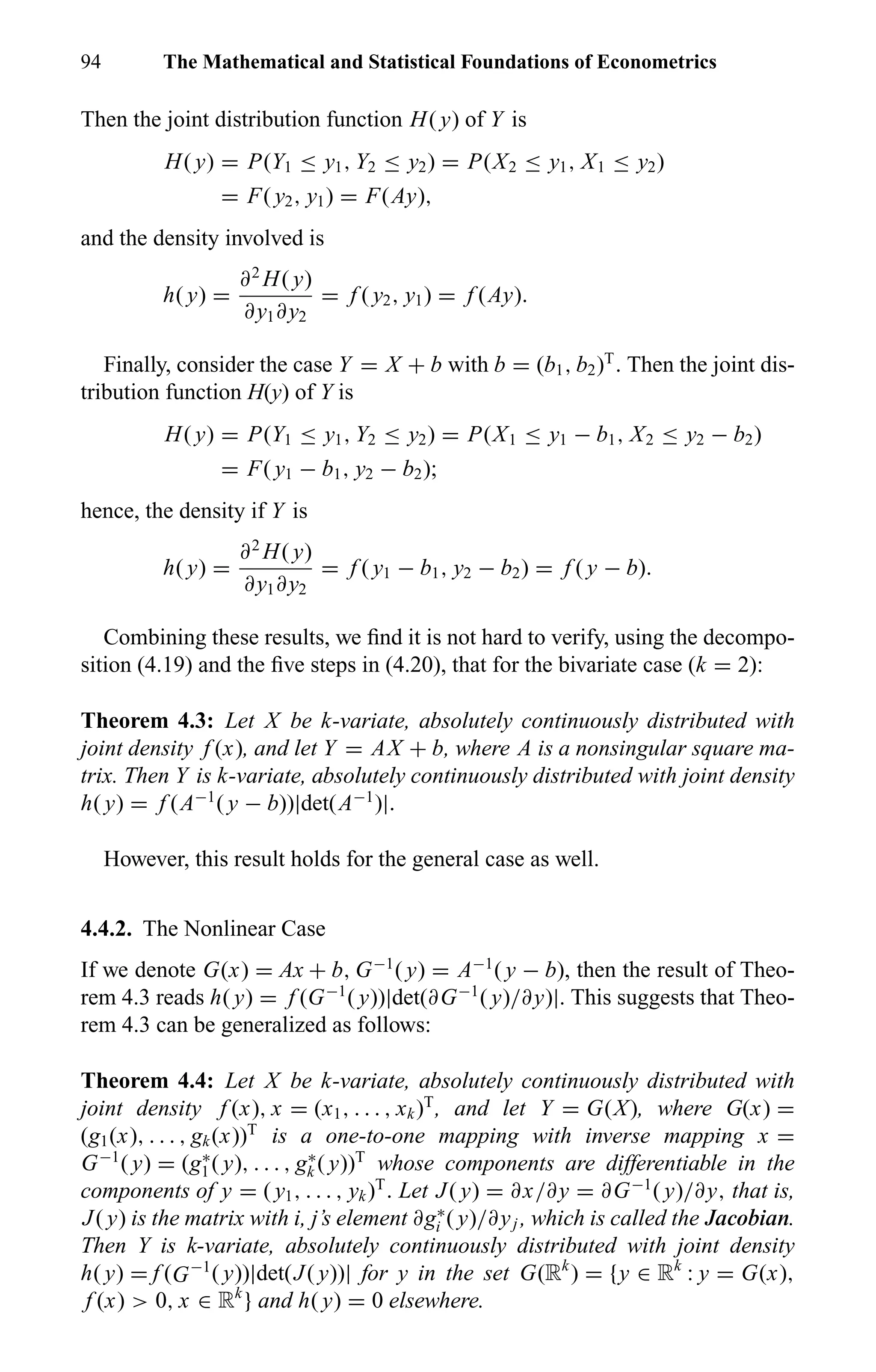 94 The Mathematical and Statistical Foundations of Econometrics
Then the joint distribution function H( y) of Y is
H( y) = P(Y1 ≤ y1, Y2 ≤ y2) = P(X2 ≤ y1, X1 ≤ y2)
= F( y2, y1) = F(Ay),
and the density involved is
h( y) =
∂2
H( y)
∂y1∂y2
= f ( y2, y1) = f (Ay).
Finally, consider the case Y = X + b with b = (b1, b2)T
. Then the joint dis-
tribution function H(y) of Y is
H( y) = P(Y1 ≤ y1, Y2 ≤ y2) = P(X1 ≤ y1 − b1, X2 ≤ y2 − b2)
= F( y1 − b1, y2 − b2);
hence, the density if Y is
h( y) =
∂2
H( y)
∂y1∂y2
= f ( y1 − b1, y2 − b2) = f ( y − b).
Combining these results, we ﬁnd it is not hard to verify, using the decompo-
sition (4.19) and the ﬁve steps in (4.20), that for the bivariate case (k = 2):
Theorem 4.3: Let X be k-variate, absolutely continuously distributed with
joint density f (x), and let Y = AX + b, where A is a nonsingular square ma-
trix. Then Y is k-variate, absolutely continuously distributed with joint density
h( y) = f (A−1
( y − b))|det(A−1
)|.
However, this result holds for the general case as well.
4.4.2. The Nonlinear Case
If we denote G(x) = Ax + b, G−1
( y) = A−1
( y − b), then the result of Theo-
rem 4.3 reads h( y) = f (G−1
( y))|det(∂G−1
( y)/∂y)|. This suggests that Theo-
rem 4.3 can be generalized as follows:
Theorem 4.4: Let X be k-variate, absolutely continuously distributed with
joint density f (x), x = (x1, . . . , xk)T
, and let Y = G(X), where G(x) =
(g1(x), . . . , gk(x))T
is a one-to-one mapping with inverse mapping x =
G−1
( y) = (g∗
1( y), . . . , g∗
k ( y))T
whose components are differentiable in the
components of y = ( y1, . . . , yk)T
. Let J( y) = ∂x/∂y = ∂G−1
( y)/∂y, that is,
J( y) is the matrix with i, j’s element ∂g∗
i ( y)/∂yj , which is called the Jacobian.
Then Y is k-variate, absolutely continuously distributed with joint density
h( y) = f (G−1
( y))|det(J( y))| for y in the set G(Rk
) = {y ∈ Rk
: y = G(x),
f (x) > 0, x ∈ Rk
} and h( y) = 0 elsewhere.
 
