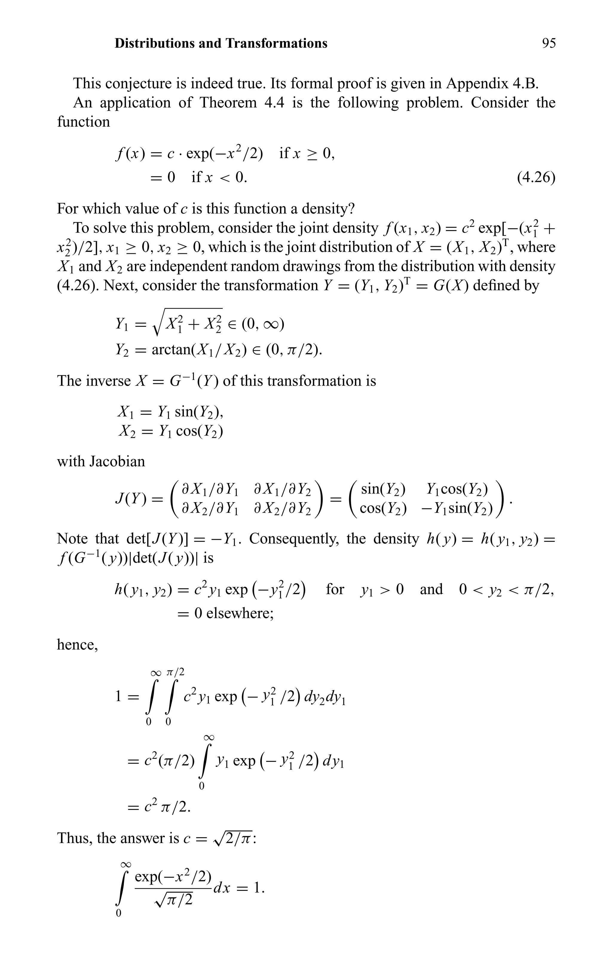 Distributions and Transformations 95
This conjecture is indeed true. Its formal proof is given in Appendix 4.B.
An application of Theorem 4.4 is the following problem. Consider the
function
f (x) = c · exp(−x2
/2) if x ≥ 0,
= 0 if x < 0. (4.26)
For which value of c is this function a density?
To solve this problem, consider the joint density f (x1, x2) = c2
exp[−(x2
1 +
x2
2 )/2], x1 ≥ 0, x2 ≥ 0, which is the joint distribution of X = (X1, X2)T
, where
X1 and X2 are independent random drawings from the distribution with density
(4.26). Next, consider the transformation Y = (Y1, Y2)T
= G(X) deﬁned by
Y1 = X2
1 + X2
2 ∈ (0, ∞)
Y2 = arctan(X1/X2) ∈ (0, π/2).
The inverse X = G−1
(Y) of this transformation is
X1 = Y1 sin(Y2),
X2 = Y1 cos(Y2)
with Jacobian
J(Y) =
∂ X1/∂Y1 ∂ X1/∂Y2
∂ X2/∂Y1 ∂ X2/∂Y2
=
sin(Y2) Y1cos(Y2)
cos(Y2) −Y1sin(Y2)
.
Note that det[J(Y)] = −Y1. Consequently, the density h( y) = h( y1, y2) =
f (G−1
( y))|det(J( y))| is
h( y1, y2) = c2
y1 exp −y2
1 /2 for y1 > 0 and 0 < y2 < π/2,
= 0 elsewhere;
hence,
1 =
∞
0
π/2
0
c2
y1 exp − y2
1 /2 dy2dy1
= c2
(π/2)
∞
0
y1 exp − y2
1 /2 dy1
= c2
π/2.
Thus, the answer is c =
√
2/π:
∞
0
exp(−x2
/2)
√
π/2
dx = 1.
 
