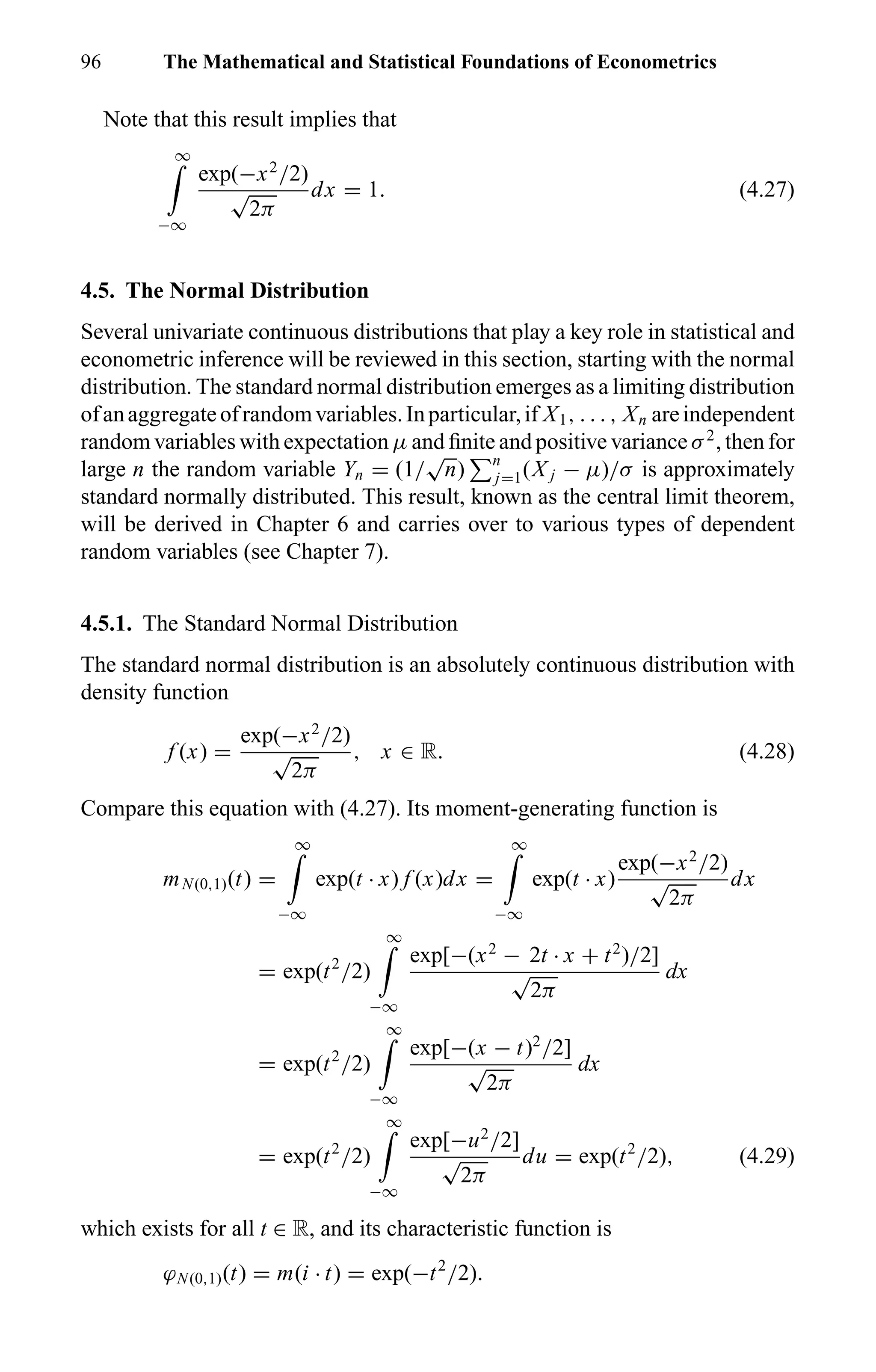 96 The Mathematical and Statistical Foundations of Econometrics
Note that this result implies that
∞
−∞
exp(−x2
/2)
√
2π
dx = 1. (4.27)
4.5. The Normal Distribution
Several univariate continuous distributions that play a key role in statistical and
econometric inference will be reviewed in this section, starting with the normal
distribution. The standard normal distribution emerges as a limiting distribution
ofanaggregateofrandomvariables.Inparticular,if X1, . . . , Xn areindependent
random variables with expectation µ and ﬁnite and positive variance σ2
, then for
large n the random variable Yn = (1/
√
n) n
j=1(X j − µ)/σ is approximately
standard normally distributed. This result, known as the central limit theorem,
will be derived in Chapter 6 and carries over to various types of dependent
random variables (see Chapter 7).
4.5.1. The Standard Normal Distribution
The standard normal distribution is an absolutely continuous distribution with
density function
f (x) =
exp(−x2
/2)
√
2π
, x ∈ R. (4.28)
Compare this equation with (4.27). Its moment-generating function is
mN(0,1)(t) =
∞
−∞
exp(t · x) f (x)dx =
∞
−∞
exp(t · x)
exp(−x2
/2)
√
2π
dx
= exp(t2
/2)
∞
−∞
exp[−(x2
− 2t · x + t2
)/2]
√
2π
dx
= exp(t2
/2)
∞
−∞
exp[−(x − t)2
/2]
√
2π
dx
= exp(t2
/2)
∞
−∞
exp[−u2
/2]
√
2π
du = exp(t2
/2), (4.29)
which exists for all t ∈ R, and its characteristic function is
ϕN(0,1)(t) = m(i · t) = exp(−t2
/2).
 