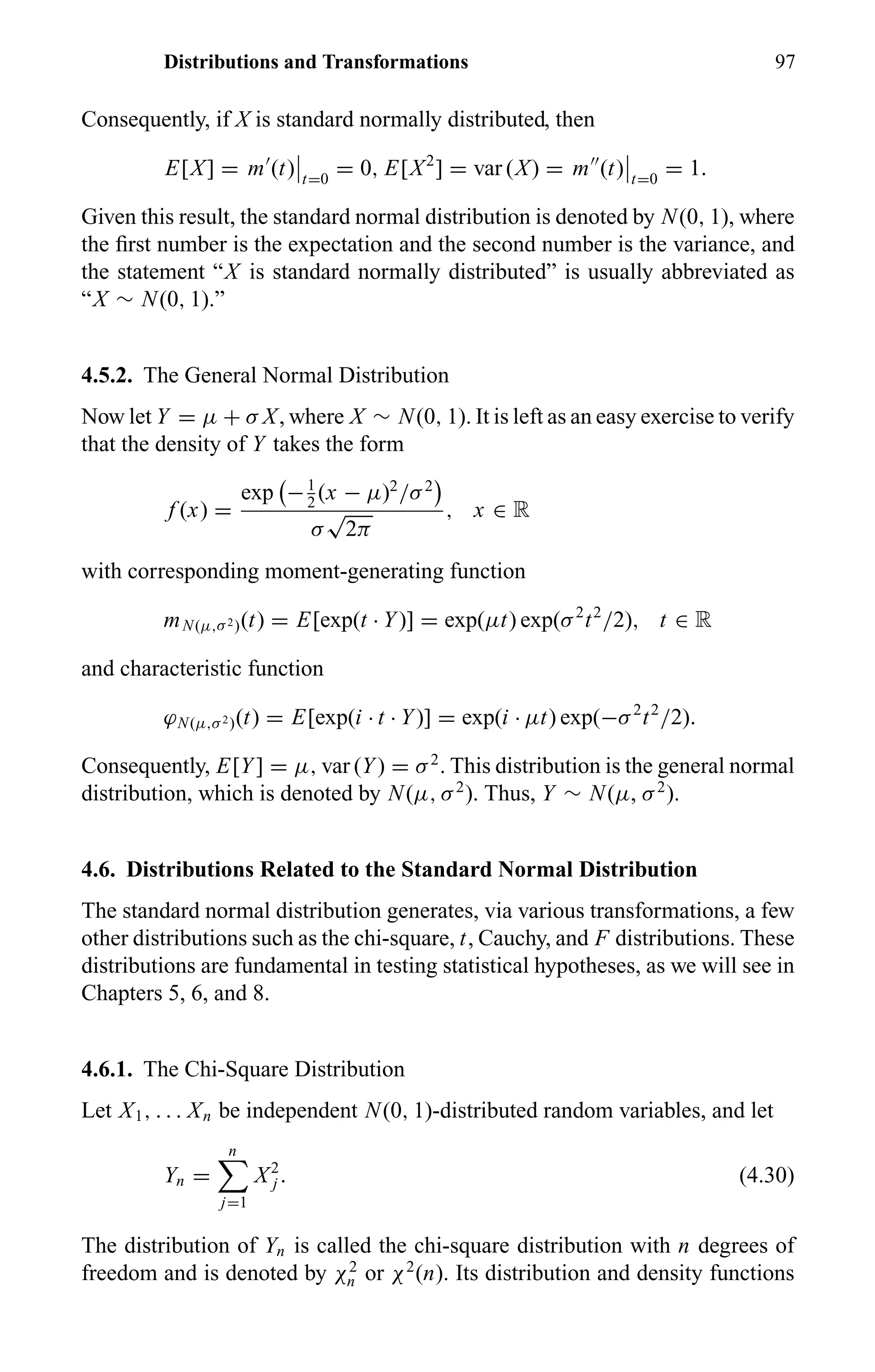 Distributions and Transformations 97
Consequently, if X is standard normally distributed, then
E[X] = m (t) t=0
= 0, E[X2
] = var (X) = m (t) t=0
= 1.
Given this result, the standard normal distribution is denoted by N(0, 1), where
the ﬁrst number is the expectation and the second number is the variance, and
the statement “X is standard normally distributed” is usually abbreviated as
“X ∼ N(0, 1).”
4.5.2. The General Normal Distribution
Now let Y = µ + σ X, where X ∼ N(0, 1). It is left as an easy exercise to verify
that the density of Y takes the form
f (x) =
exp −1
2
(x − µ)2
/σ2
σ
√
2π
, x ∈ R
with corresponding moment-generating function
mN(µ,σ2)(t) = E[exp(t · Y)] = exp(µt) exp(σ2
t2
/2), t ∈ R
and characteristic function
ϕN(µ,σ2)(t) = E[exp(i · t · Y)] = exp(i · µt) exp(−σ2
t2
/2).
Consequently, E[Y] = µ, var (Y) = σ2
. This distribution is the general normal
distribution, which is denoted by N(µ, σ2
). Thus, Y ∼ N(µ, σ2
).
4.6. Distributions Related to the Standard Normal Distribution
The standard normal distribution generates, via various transformations, a few
other distributions such as the chi-square, t, Cauchy, and F distributions. These
distributions are fundamental in testing statistical hypotheses, as we will see in
Chapters 5, 6, and 8.
4.6.1. The Chi-Square Distribution
Let X1, . . . Xn be independent N(0, 1)-distributed random variables, and let
Yn =
n
j=1
X2
j . (4.30)
The distribution of Yn is called the chi-square distribution with n degrees of
freedom and is denoted by χ2
n or χ2
(n). Its distribution and density functions
 